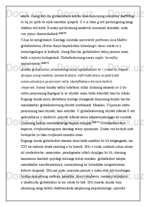 ataydi. Uning fikricha globalizatsiya kelishi bilan biznesning moliyaviy shaffofligi 
to`liq yo`qoldi va oylik maoshlar qisqardi. U o`zi bilan g`arb qulchiligining yangi 
shaklini olib keldi. Bunday qulchilikning xarakterli xususiyati shundaki, unda 
«xo`jayin» shaxssizlashadi. [22] [150]
 
YAna bir antiglobalist, Kairdagi Amerika universiteti professori Arui Mafele 
globallashuvni «Butun dunyo kapitalistlari birlashing!» shiori ostida ro`y 
berayotganligini ta`kidlaydi. Uning fikricha, globallashuv tabiiy jarayon emas, 
balki u siyosiy boshqariladi. Globallashuvning asosiy raqibi- bu milliy 
oppozitsiyadir. [23] [151]
 
Albatta globallashuv jarayonining salbiy oqibatlaridan ko`z yumib bo`lmaydi. 
Ayniqsa uning madaniy standartizatsiya, informatizatsiya va qadriyatiy 
universalizatsiya jarayonlari milliy identifikatsiya krizisini keltirib 
chiqaradi.   Ammo bunday salbiy holatlarni oldini olishning samarali yo`li bu- 
ushbu jarayonning faqatgina ta`sir obyekti emas, balki subyektti ham bo`lishdir. 
Bugungi kunda ayrim davlatlarni hisobga olmaganda dunyoning deyarli barcha 
mamlakatlari globallashuvning obyekti hisoblanadi. Masalan, YAponiya ushbu 
jarayonning ham obyekti, ham subyekti. U globallashuvning obyekti sifatida G`arb
qadriyatlarini o`zlashtirib, subyekt sifatida ularni adaptatsiyalashgan ko`rinishda 
Osiyoning boshqa mamlakatlariga taqdim etmoqda. [24] [152]
  Globallashuv davr 
taqazosi, rivojlanishning ayni damdagi tabiiy qonuniyati. Undan voz kechish yoki 
boshqacha yo`ldan rivojlanish mumkin emas. 
Bugungi kunda globallashuv atamasi shunchalik mashhur bo`lib ketganganki, uni 
XXI asr mahsuli desak mubolag`a bo`lmaydi. SHu o`rinda, izohlash uchun xilma-
xil yondashuvlar, nazariyalar, paradigmalar ishlab chiqilgan bo`lib, ularning 
hammasini sharhlab quyidagi xulosaga kelish mumkin: globallashuv   halqlar, 
mamlakatlar transformatsiyasi, insoniyatning bir butunlikka integratsiyasini 
keltirib chiqaradi. SHu ma`noda, muayyan jamiyat o`zidan etuk deb hisoblagan 
boshqa jamiyatning mafkura, qarashlar, ilmiy-texnikaviy, madaniy yutuqlarni 
o`zlashtirishi globallashuv ta`siri ostida bo`ladi. SHu borada, kimdir buni 
jahonning yangi tarkibi shakllanishida xalqlarning yaqinlashuviga, iqtisodiy  