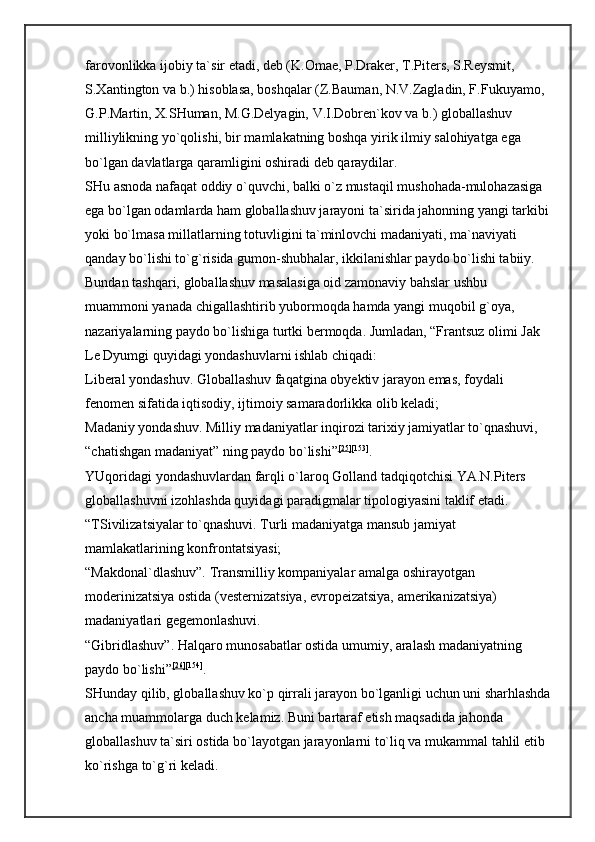 farovonlikka ijobiy ta`sir etadi, deb (K.Omae, P.Draker, T.Piters, S.Reysmit, 
S.Xantington va b.) hisoblasa, boshqalar (Z.Bauman, N.V.Zagladin, F.Fukuyamo, 
G.P.Martin, X.SHuman, M.G.Delyagin, V.I.Dobren`kov va b.) globallashuv 
milliylikning yo`qolishi, bir mamlakatning boshqa yirik ilmiy salohiyatga ega 
bo`lgan davlatlarga qaramligini oshiradi deb qaraydilar. 
SHu asnoda nafaqat oddiy o`quvchi, balki o`z mustaqil mushohada-mulohazasiga 
ega bo`lgan odamlarda ham globallashuv jarayoni ta`sirida jahonning yangi tarkibi 
yoki bo`lmasa millatlarning totuvligini ta`minlovchi madaniyati, ma`naviyati 
qanday bo`lishi to`g`risida gumon-shubhalar, ikkilanishlar paydo bo`lishi tabiiy. 
Bundan tashqari, globallashuv masalasiga oid zamonaviy bahslar ushbu 
muammoni yanada chigallashtirib yubormoqda hamda yangi muqobil g`oya, 
nazariyalarning paydo bo`lishiga turtki bermoqda. Jumladan, “Frantsuz olimi Jak 
Le Dyumgi quyidagi yondashuvlarni ishlab chiqadi: 
Liberal yondashuv. Globallashuv faqatgina obyektiv jarayon emas, foydali 
fenomen sifatida iqtisodiy, ijtimoiy samaradorlikka olib keladi; 
Madaniy yondashuv. Milliy madaniyatlar inqirozi tarixiy jamiyatlar to`qnashuvi, 
“chatishgan madaniyat” ning paydo bo`lishi” [25] [153]
. 
YUqoridagi yondashuvlardan farqli o`laroq Golland tadqiqotchisi YA.N.Piters 
globallashuvni izohlashda quyidagi paradigmalar tipologiyasini taklif etadi. 
“TSivilizatsiyalar to`qnashuvi. Turli madaniyatga mansub jamiyat 
mamlakatlarining konfrontatsiyasi; 
“Makdonal`dlashuv”. Transmilliy kompaniyalar amalga oshirayotgan 
moderinizatsiya ostida (vesternizatsiya, evropeizatsiya, amerikanizatsiya) 
madaniyatlari gegemonlashuvi. 
“Gibridlashuv”. Halqaro munosabatlar ostida umumiy, aralash madaniyatning 
paydo bo`lishi” [26] [154]
. 
SHunday qilib, globallashuv ko`p qirrali jarayon bo`lganligi uchun uni sharhlashda
ancha muammolarga duch kelamiz. Buni bartaraf etish maqsadida jahonda 
globallashuv ta`siri ostida bo`layotgan jarayonlarni to`liq va mukammal tahlil etib 
ko`rishga to`g`ri keladi.  