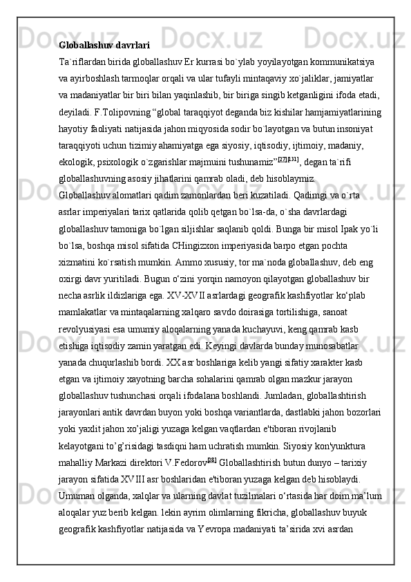 Globallashuv davrlari  
Ta`riflardan birida globallashuv Er kurrasi bo`ylab yoyilayotgan kommunikatsiya 
va ayirboshlash tarmoqlar orqali va ular tufayli mintaqaviy xo`jaliklar, jamiyatlar 
va madaniyatlar bir biri bilan yaqinlashib, bir biriga singib ketganligini ifoda etadi,
deyiladi. F.Tolipovning “global taraqqiyot deganda biz kishilar hamjamiyatlarining
hayotiy faoliyati natijasida jahon miqyosida sodir bo`layotgan va butun insoniyat 
taraqqiyoti uchun tizimiy ahamiyatga ega siyosiy, iqtisodiy, ijtimoiy, madaniy, 
ekologik, psixologik o`zgarishlar majmuini tushunamiz” [27] [131]
, degan ta`rifi 
globallashuvning asosiy jihatlarini qamrab oladi, deb hisoblaymiz. 
Globallashuv alomatlari qadim zamonlardan beri kuzatiladi. Qadimgi va o`rta 
asrlar imperiyalari tarix qatlarida qolib qetgan bo`lsa-da, o`sha davrlardagi 
globallashuv tamoniga bo`lgan siljishlar saqlanib qoldi. Bunga bir misol Ipak yo`li 
bo`lsa, boshqa misol sifatida CHingizxon imperiyasida barpo etgan pochta 
xizmatini ko`rsatish mumkin. Ammo xususiy, tor ma`noda globallashuv, deb eng 
oxirgi davr yuritiladi. Bugun o‘zini yorqin namoyon qilayotgan globallashuv bir 
necha asrlik ildizlariga ega. XV-XVII asrlardagi geografik kashfiyotlar ko‘plab 
mamlakatlar va mintaqalarning xalqaro savdo doirasiga tortilishiga, sanoat 
revolyusiyasi esa umumiy aloqalarning yanada kuchayuvi, keng qamrab kasb 
etishiga iqtisodiy zamin yaratgan edi. Keyingi davlarda bunday munosabatlar 
yanada chuqurlashib bordi. XX asr boshlariga kelib yangi sifatiy xarakter kasb 
etgan va ijtimoiy xayotning barcha sohalarini qamrab olgan mazkur jarayon 
globallashuv tushunchasi orqali ifodalana boshlandi. Jumladan, globallashtirish 
jarayonlari antik davrdan buyon yoki boshqa variantlarda, dastlabki jahon bozorlari
yoki yaxlit jahon xo’jaligi yuzaga kelgan vaqtlardan e'tiboran rivojlanib 
kelayotgani to’g’risidagi tasdiqni ham uchratish mumkin. Siyosiy kon'yunktura 
mahalliy Markazi direktori V.Fedorov [28]
  Globallashtirish butun dunyo – tarixiy 
jarayon sifatida XVIII asr boshlaridan e'tiboran yuzaga kelgan deb hisoblaydi. 
Umuman olganda, xalqlar va ularning davlat tuzilmalari o‘rtasida har doim ma’lum
aloqalar yuz berib kelgan. lekin ayrim olimlarning   fikricha, globallashuv buyuk 
geografik kashfiyotlar natijasida va Yevropa madaniyati ta’sirida xvi asrdan  