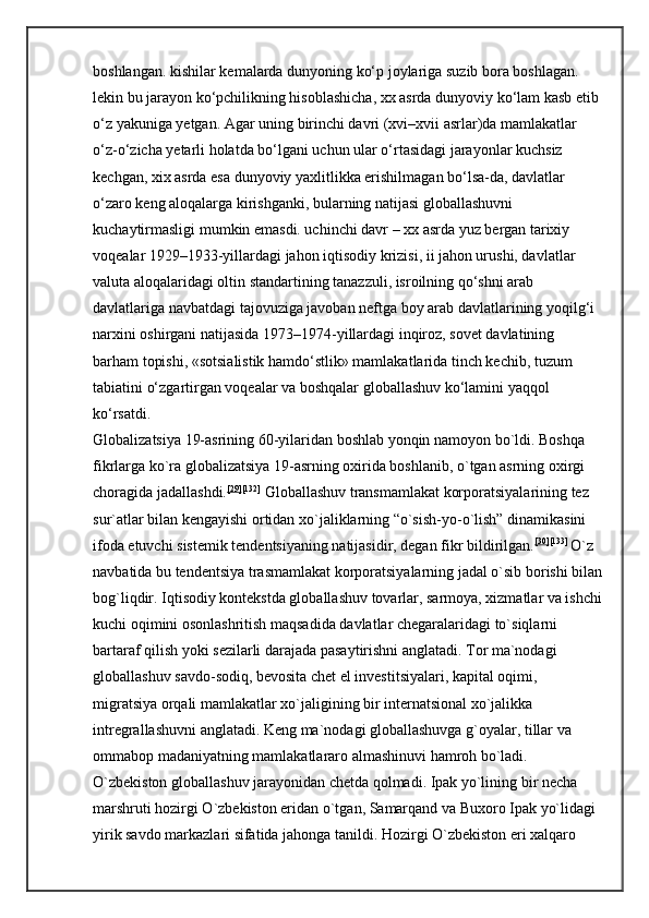 boshlangan. kishilar kemalarda dunyoning ko‘p joylariga suzib bora boshlagan. 
lekin bu jarayon ko‘pchilikning hisoblashicha, xx asrda dunyoviy ko‘lam kasb etib 
o‘z yakuniga yetgan. Agar uning birinchi davri (xvi–xvii asrlar)da mamlakatlar 
o‘z-o‘zicha yetarli holatda bo‘lgani uchun ular o‘rtasidagi jarayonlar kuchsiz 
kechgan, xix asrda esa dunyoviy yaxlitlikka erishilmagan bo‘lsa-da, davlatlar 
o‘zaro keng aloqalarga kirishganki, bularning natijasi globallashuvni 
kuchaytirmasligi mumkin emasdi. uchinchi davr – xx asrda yuz bergan tarixiy 
voqealar 1929–1933-yillardagi jahon iqtisodiy krizisi, ii jahon urushi, davlatlar 
valuta aloqalaridagi oltin standartining tanazzuli, isroilning qo‘shni arab 
davlatlariga navbatdagi tajovuziga javoban neftga boy arab davlatlarining yoqilg‘i 
narxini oshirgani natijasida 1973–1974-yillardagi inqiroz, sovet davlatining 
barham topishi, «sotsialistik hamdo‘stlik» mamlakatlarida tinch kechib, tuzum 
tabiatini o‘zgartirgan voqealar va boshqalar globallashuv ko‘lamini yaqqol 
ko‘rsatdi. 
Globalizatsiya 19-asrining 60-yilaridan boshlab yonqin namoyon bo`ldi. Boshqa 
fikrlarga ko`ra globalizatsiya 19-asrning oxirida boshlanib, o`tgan asrning oxirgi 
choragida jadallashdi. [29] [132]
  Globallashuv transmamlakat korporatsiyalarining tez 
sur`atlar bilan kengayishi ortidan xo`jaliklarning “o`sish-yo-o`lish” dinamikasini 
ifoda etuvchi sistemik tendentsiyaning natijasidir, degan fikr bildirilgan. [30] [133]  
O`z 
navbatida bu tendentsiya trasmamlakat korporatsiyalarning jadal o`sib borishi bilan
bog`liqdir. Iqtisodiy kontekstda globallashuv tovarlar, sarmoya, xizmatlar va ishchi
kuchi oqimini osonlashritish maqsadida davlatlar chegaralaridagi to`siqlarni 
bartaraf qilish yoki sezilarli darajada pasaytirishni anglatadi. Tor ma`nodagi 
globallashuv savdo-sodiq, bevosita chet el investitsiyalari, kapital oqimi, 
migratsiya orqali mamlakatlar xo`jaligining bir internatsional xo`jalikka 
intregrallashuvni anglatadi. Keng ma`nodagi globallashuvga g`oyalar, tillar va 
ommabop madaniyatning mamlakatlararo almashinuvi hamroh bo`ladi. 
O`zbekiston globallashuv jarayonidan chetda qolmadi. Ipak yo`lining bir necha 
marshruti hozirgi O`zbekiston eridan o`tgan, Samarqand va Buxoro Ipak yo`lidagi 
yirik savdo markazlari sifatida jahonga tanildi. Hozirgi O`zbekiston eri xalqaro  