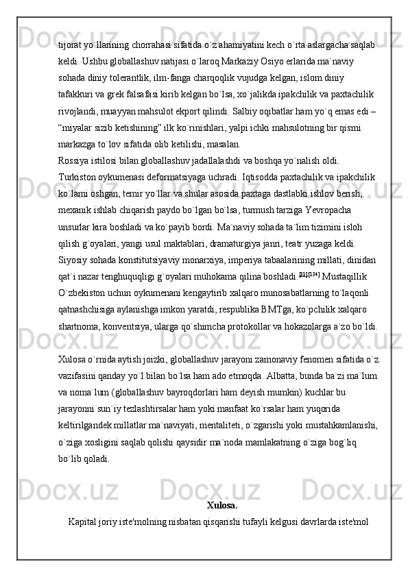 tijorat yo`llarining chorrahasi sifatida o`z ahamiyatini kech o`rta aslargacha saqlab 
keldi. Ushbu globallashuv natijasi o`laroq Markaziy Osiyo erlarida ma`naviy 
sohada diniy tolerantlik, ilm-fanga charqoqlik vujudga kelgan, islom diniy 
tafakkuri va grek falsafasi kirib kelgan bo`lsa, xo`jalikda ipakchilik va paxtachilik 
rivojlandi, muayyan mahsulot ekport qilindi. Salbiy oqibatlar ham yo`q emas edi – 
“miyalar sizib ketishining” ilk ko`rinishlari, yalpi ichki mahsulotning bir qismi 
markazga to`lov sifatida olib ketilishi, masalan. 
Rossiya istilosi bilan globallashuv jadallalashdi va boshqa yo`nalish oldi. 
Turkiston oykumenasi deformatsiyaga uchradi. Iqtisodda paxtachilik va ipakchilik 
ko`lami oshgan, temir yo`llar va shular asosida paxtaga dastlabki ishlov berish, 
mexanik ishlab chiqarish paydo bo`lgan bo`lsa, turmush tarziga Yevropacha 
unsurlar kira boshladi va ko`payib bordi. Ma`naviy sohada ta`lim tizimini isloh 
qilish g`oyalari, yangi usul maktablari, dramaturgiya janri, teatr yuzaga keldi. 
Siyosiy sohada konstitutsiyaviy monarxiya, imperiya tabaalarining millati, dinidan 
qat`i nazar tenghuquqligi g`oyalari muhokama qilina boshladi. [31] [134]
  Mustaqillik 
O`zbekiston uchun oykumenani kengaytirib xalqaro munosabatlarning to`laqonli 
qatnashchisiga aylanishga imkon yaratdi, respublika BMTga, ko`pchilik xalqaro 
shartnoma, konventsiya, ularga qo`shimcha protokollar va hokazolarga a`zo bo`ldi.
Xulosa o`rnida aytish joizki, globallashuv jarayoni zamonaviy fenomen sifatida o`z
vazifasini qanday yo`l bilan bo`lsa ham ado etmoqda. Albatta, bunda ba`zi ma`lum
va noma`lum (globallashuv bayroqdorlari ham deyish mumkin) kuchlar bu 
jarayonni sun`iy tezlashtirsalar ham yoki manfaat ko`rsalar ham yuqorida 
keltirilgandek millatlar ma`naviyati, mentaliteti, o`zgarishi yoki mustahkamlanishi,
o`ziga xosligini saqlab qolishi qaysidir ma`noda mamlakatning o`ziga bog`liq 
bo`lib qoladi. 
Xulosa.  
Kapital joriy iste'molning nisbatan qisqarishi tufayli kelgusi davrlarda iste'mol 