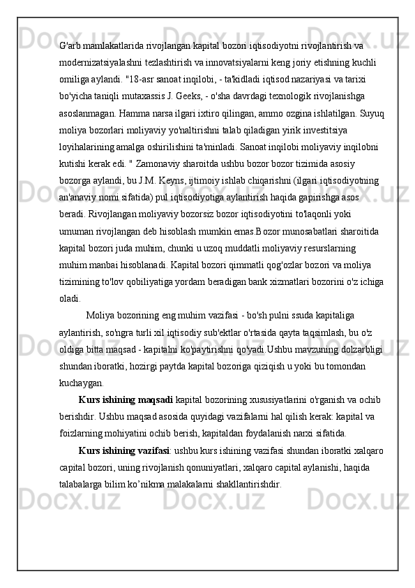 G'arb mamlakatlarida rivojlangan kapital bozori iqtisodiyotni rivojlantirish va 
modernizatsiyalashni tezlashtirish va innovatsiyalarni keng joriy etishning kuchli 
omiliga aylandi. "18-asr sanoat inqilobi, - ta'kidladi iqtisod nazariyasi va tarixi 
bo'yicha taniqli mutaxassis J. Geeks, - o'sha davrdagi texnologik rivojlanishga 
asoslanmagan. Hamma narsa ilgari ixtiro qilingan, ammo ozgina ishlatilgan. Suyuq
moliya bozorlari moliyaviy yo'naltirishni talab qiladigan yirik investitsiya 
loyihalarining amalga oshirilishini ta'minladi. Sanoat inqilobi moliyaviy inqilobni 
kutishi kerak edi. " Zamonaviy sharoitda ushbu bozor bozor tizimida asosiy 
bozorga aylandi, bu J.M. Keyns, ijtimoiy ishlab chiqarishni (ilgari iqtisodiyotning 
an'anaviy nomi sifatida) pul iqtisodiyotiga aylantirish haqida gapirishga asos 
beradi. Rivojlangan moliyaviy bozorsiz bozor iqtisodiyotini to'laqonli yoki 
umuman rivojlangan deb hisoblash mumkin emas.Bozor munosabatlari sharoitida 
kapital bozori juda muhim, chunki u uzoq muddatli moliyaviy resurslarning 
muhim manbai hisoblanadi. Kapital bozori qimmatli qog'ozlar bozori va moliya 
tizimining to'lov qobiliyatiga yordam beradigan bank xizmatlari bozorini o'z ichiga
oladi. 
           Moliya bozorining eng muhim vazifasi - bo'sh pulni ssuda kapitaliga 
aylantirish, so'ngra turli xil iqtisodiy sub'ektlar o'rtasida qayta taqsimlash, bu o'z 
oldiga bitta maqsad - kapitalni ko'paytirishni qo'yadi.Ushbu mavzuning dolzarbligi
shundan iboratki, hozirgi paytda kapital bozoriga qiziqish u yoki bu tomondan 
kuchaygan. 
        Kurs ishining maqsadi  kapital bozorining xususiyatlarini o'rganish va ochib 
berishdir. Ushbu maqsad asosida quyidagi vazifalarni hal qilish kerak: kapital va 
foizlarning mohiyatini ochib berish, kapitaldan foydalanish narxi sifatida. 
        Kurs ishining vazifasi : ushbu kurs ishining vazifasi shundan iboratki xalqaro
capital bozori, uning rivojlanish qonuniyatlari, xalqaro capital aylanishi, haqida 
talabalarga bilim ko’nikma malakalarni shakllantirishdir.  