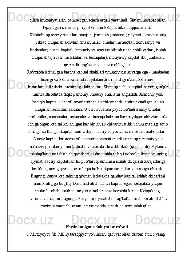 qilish imkoniyatlarini oshiradigan tejash orqali yaratiladi. Shu munosabat bilan,
tejaydigan shaxslar joriy iste'molni kelajak bilan taqqoslashadi. 
Kapitalning asosiy shakllari mavjud: jismoniy (material) poytaxt - korxonaning
ishlab chiqarish aktivlari (mashinalar, binolar, inshootlar, xom ashyo va
boshqalar), inson kapitali (umumiy va maxsus bilimlar, ish qobiliyatlari, ishlab
chiqarish tajribasi, malakalari va boshqalar), moliyaviy kapital shu jumladan,
qimmatli qog'ozlar va qarz mablag'lari. 
Ro'yxatda keltirilgan barcha kapital shakllari umumiy xususiyatga ega - manbadan
hozirgi va kelasi zamonda foydalanish o'rtasidagi o'zaro kelishuv. 
Inson kapitali ishchi kuchining alohida turi. Shuning uchun kapital so'zning to'g'ri
ma'nosida odatda faqat jismoniy, moddiy omillarni anglatadi. Jismoniy yoki
haqiqiy kapital - har xil tovarlarni ishlab chiqarishda ishtirok etadigan ishlab
chiqarish resurslari zaxirasi. U o'z navbatida paydo bo'ladi asosiy binolar,
inshootlar, mashinalar, uskunalar va boshqa kabi sarflanmaydigan aktivlarni o'z
ichiga olgan kapital kelishilgan har bir ishlab chiqarish tsikli uchun mablag 'sotib
olishga sarflangan kapital: xom ashyo, asosiy va yordamchi mehnat materiallari. 
Asosiy kapital bir necha yil davomida xizmat qiladi va uning jismoniy yoki
ma'naviy jihatdan yomonlashishi darajasida almashtiriladi (qoplanadi). Aylanma
mablag'lar bitta ishlab chiqarish tsikli davomida to'liq iste'mol qilinadi va uning
qiymati asosiy kapitaldan farqli o'laroq, umuman ishlab chiqarish xarajatlariga
kiritiladi, uning qiymati qismlarga bo'linadigan xarajatlarda hisobga olinadi. 
Bugungi kunda kapitalning qiymati kelajakda qanday kapital ishlab chiqarishi
mumkinligiga bog'liq. Daromad olish uchun kapital egasi kelajakda yuqori
mukofot olish umidida joriy iste'moldan voz kechishi kerak. Kelajakdagi
daromadlar oqimi bugungi aktsiyalarni yaratishni rag'batlantirishi kerak. Ushbu
zaxirani yaratish uchun, o'z navbatida, tejash oqimini talab qiladi. 
                                 Foydalanilgan adabiyotlar ro’xati  
1. Mirziyoyev Sh. Milliy taraqqiyot yo‘limizni qat‘iyat bilan davom ettirib yangi  