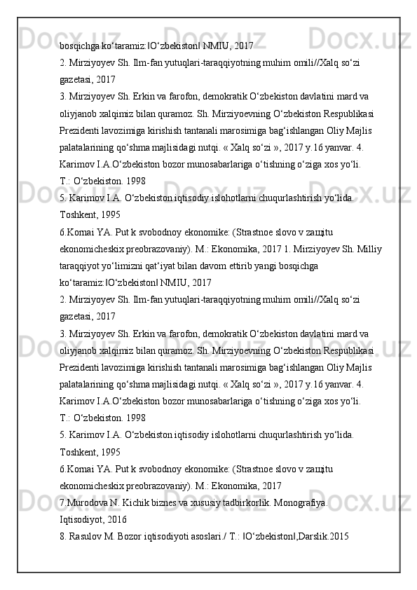 bosqichga ko‘taramiz: O‘zbekiston  NMIU, 2017 ‖ ‖
2. Mirziyoyev Sh. Ilm-fan yutuqlari-taraqqiyotning muhim omili//Xalq so‘zi 
gazetasi, 2017 
3. Mirziyoyev Sh. Erkin va farofon, demokratik O‘zbekiston davlatini mard va 
oliyjanob xalqimiz bilan quramoz. Sh. Mirziyoevning O‘zbekiston Respublikasi 
Prezidenti lavozimiga kirishish tantanali marosimiga bag‘ishlangan Oliy Majlis 
palatalarining qo‘shma majlisidagi nutqi. « Xalq so‘zi », 2017 y.16 yanvar. 4. 
Karimov I.A.O‘zbekiston bozor munosabarlariga o‘tishning o‘ziga xos yo‘li. 
T.: O‘zbekiston. 1998 
5. Karimov I.A. O‘zbekiston iqtisodiy islohotlarni chuqurlashtirish yo‘lida. 
Toshkent, 1995 
6.Kornai YA. Put k svobodnoy ekonomike: (Strastnoe slovo v za щ itu 
ekonomicheskix preobrazovaniy). M.: Ekonomika, 2017 1. Mirziyoyev Sh. Milliy 
taraqqiyot yo‘limizni qat‘iyat bilan davom ettirib yangi bosqichga 
ko‘taramiz: O‘zbekiston  NMIU, 2017 	
‖ ‖
2. Mirziyoyev Sh. Ilm-fan yutuqlari-taraqqiyotning muhim omili//Xalq so‘zi 
gazetasi, 2017 
3. Mirziyoyev Sh. Erkin va farofon, demokratik O‘zbekiston davlatini mard va 
oliyjanob xalqimiz bilan quramoz. Sh. Mirziyoevning O‘zbekiston Respublikasi 
Prezidenti lavozimiga kirishish tantanali marosimiga bag‘ishlangan Oliy Majlis 
palatalarining qo‘shma majlisidagi nutqi. « Xalq so‘zi », 2017 y.16 yanvar. 4. 
Karimov I.A.O‘zbekiston bozor munosabarlariga o‘tishning o‘ziga xos yo‘li. 
T.: O‘zbekiston. 1998 
5. Karimov I.A. O‘zbekiston iqtisodiy islohotlarni chuqurlashtirish yo‘lida. 
Toshkent, 1995 
6.Kornai YA. Put k svobodnoy ekonomike: (Strastnoe slovo v za щ itu 
ekonomicheskix preobrazovaniy). M.: Ekonomika, 2017 
7.Murodova N. Kichik biznes va xususiy tadbirkorlik. Monografiya. 
Iqtisodiyot, 2016 
8. Rasulov M. Bozor iqtisodiyoti asoslari./ T.:  O‘zbekiston ,Darslik.2015 	
‖ ‖ 