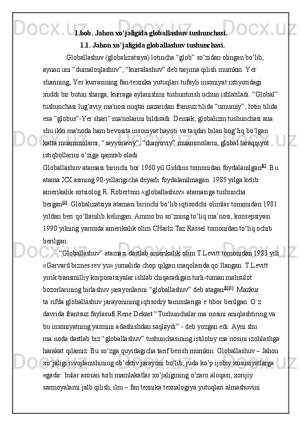                   1.bob. Jahon xo’jaligida globallashuv tushunchasi.  
                     1.1. Jahon xo’jaligida globallashuv tushunchasi.  
             Globallashuv (globalizatsiya) lotincha “glob” so‘zidan olingan bo‘lib, 
aynan uni “dumaloqlashuv”, “kurralashuv” deb tarjima qilish mumkin. Yer 
sharining, Yer kurrasining fan-texnika yutuqlari tufayli insoniyat ixtiyoridagi 
xuddi bir butun sharga, kurraga aylanishini tushuntirish uchun ishlatiladi. “Global”
tushunchasi lug‘aviy ma'nosi nuqtai nazaridan fransuz tilida “umumiy”, lotin tilida 
esa “globus”-Yer shari” ma'nolarini bildiradi. Demak, globalizm tushunchasi ana 
shu ikki ma'noda ham bevosita insoniyat hayoti va taqdiri bilan bog‘liq bo‘lgan 
katta muammolarni, “sayyoraviy”, “dunyoviy” muammolarni, global taraqqiyot 
istiqbollarini o‘ziga qamrab oladi.    
Globallashuv atamasi birinchi bor 1960 yil Giddins tomonidan foydalanilgan [1]
. Bu
atama XX asrning 90-yillarigicha deyarli foydalanilmagan. 1985 yilga kelib 
amerikalik sotsiolog R. Robertson «globallashuv» atamasiga tushuncha 
bergan [2]
.   Globalizatsiya atamasi birinchi bo‘lib iqtisodchi olimlar tomonidan 1981 
yildan beri qo‘llanilib kelingan. Ammo bu so‘zning to‘liq ma’nosi, konsepsiyasi 
1990 yilning yarmida amerikalik olim CHarlz Taz Rassel tomonidan to‘liq ochib 
berilgan. 
         “Globallashuv” atamasi dastlab amerikalik olim T.Levitt tomonidan 1983 yili
«Garvard biznes rev`yu» jurnalida chop qilgan maqolasida qo`llangan. T.Levitt 
yirik transmilliy korporatsiyalar ishlab chiqaradigan turli-tuman mahsulot 
bozorlarining birlashuv jarayonlarini “globallashuv” deb atagan [3] [1]
. Mazkur 
ta`rifda globallashuv jarayonining iqtisodiy tamonlariga e`tibor berilgan. O`z 
davrida frantsuz faylasufi Rene Dekart “Tushunchalar ma`nosini aniqlashtiring va 
bu insoniyatning yarmini adashishdan saqlaydi” - deb yozgan edi. Ayni shu 
ma`noda dastlab biz “globallashuv” tushunchasining istilohiy ma`nosini izohlashga
harakat qilamiz. Bu so‘zga quyidagicha tarif berish mumkin: Globallashuv – Jahon
xo‘jaligi rivojlanishining ob’ektiv jarayoni bo‘lib, juda ko‘p ijobiy xususiyatlarga 
egadir: bular asosan turli mamlakatlar xo‘jaligining o‘zaro aloqasi, xorijiy 
sarmoyalarni jalb qilish, ilm – fan texnika texnalogiya yutuqlari almashuvini  