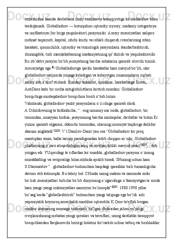 tezlashishni hamda davlatlarni ilmiy texnikaviy taraqqiyotiga ko‘maklashuv bilan 
tasdiqlanadi. Globallashuv — butunjahon iqtisodiy siyosiy, madaniy integratsiya 
va unifikatsiya (bir birga yaqinlashuv) jarayonidir. Asosiy xususiyatlari xalqaro 
mehnat taqsimoti, kapital, ishchi kuchi va ishlab chiqarish resurlarining erkin 
harakati, qonunchilik, iqtisodiy va texnologik jarayonlarni standartlashtirish, 
shuningdek, turli mamlakatlarning madaniyatining qo‘shilish va yaqinlashuvidir. 
Bu ob’ektiv jarayon bo‘lib jamiyatning barcha sohalarini qamrab oluvchi tizimli 
xususiyatga ega. [4]
  Globallashuvga qarshi harakatlar ham mavjud bo‘lib, ular 
globallashuv natijasida yuzaga keladigan va kelayotgan muammolarni oqibati 
salbiy deb e’tirof etishadi. Bunday tashkilot, uyushma, harakatlarga Green, 
AntiDaos kabi bir necha antiglobilistlarni kiritish mumkin. Globallashuv 
bosqichiga mintaqalashuv bosqichini bosib o‘tish lozim. 
Vaholanki, globallashuv yaxlit jarayonlarni o`z ichiga qamrab oladi. 
A.Ochildievning ta`kidlashicha, “...eng umumiy ma`noda, globallashuv, bir 
tomondan, muayyan hodisa, jarayonning barcha mintaqalar, davlatlar va butun Er 
yuzini qamrab olganini, ikkinchi tomondan, ularning insoniyat taqdiriga dahldor 
ekanini anglatadi” [5] [2]
. V.I.Danilov-Danil`yan esa “Globallashuv ko`proq 
mantiqdan emas, balki tarixiy paradigmadan kelib chiqqan so`zdir. Globallashuv 
jihatlarining o`zaro aloqadorligini aniq va ravshan tahlili mavjud emas” [6] [3]
, - deb 
yozgan edi. YUqoridagi ta`riflardan ko`rinadiki, globallashuv jarayoni o`zining 
murakkabligi va serqirraligi bilan alohida ajralib turadi. SHuning uchun ham 
S.Otamuratov “...globallashuv tushunchasi haqidagi qarashlar turli-tumanligicha 
davom etib kelmoqda. Bu tabiiy hol. CHunki uning makon va zamonda sodir 
bo`lish xususiyatlari turlicha bo`lib dunyoning o`zgarishiga o`tkazayotgan ta`sirida
ham yangi-yangi imkoniyatlari namoyon bo`lmoqda” [7] [4]
. 1980-1990 yillar 
bo’sag’asida “globallashtirish” tushunchasi yangi talqinga ega bo’ldi: asli 
yaponiyalik keyinroq amerikalik mashhur iqtisodchi K.Ome ta'riflab bergan 
mazkur atamaning ommaga tushunarli bo’lgan ifodasidan jahon xo’jaligi 
rivojlanishining nisbatan yangi qirralari va tavsiflari, uning dastlabki taraqqiyot 
bosqichlaridan farqlanuvchi hozirgi holatini ko’rsatish uchun tatbiq eta boshladilar. 