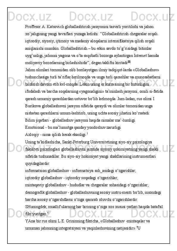 Proffesor A. Katsovich globallashtirish jarayonini tasvirli yoritilishi va jahon 
xo’jaligining yangi tavsiflari yuzaga kelishi: “Globallashtirish chegaralar orqali 
iqtisodiy, siyosiy, ijtimoiy va madaniy aloqalarni intensifikatsiya qilish orqali 
aniqlanishi mumkin. Globallashtirish – bu erkin savdo to’g’risidagi bitimlar 
uyg’unligi, jahonni yagona va o’ta raqobatli bozorga aylantirgan Internet hamda 
moliyaviy bozorlarning birlashishidir”, degan taklifni kiritadi [8]
. 
Jahon olimlari tomonidan olib borilayotgan ilmiy tadqiqot-larda «Globallashuv» 
tushunchasiga turli ta’riflar berilmoqda va unga turli qarashlar va munosabatlarni 
bildirish davom etib kel-moqda. Lekin uning er kurrasining bir butunligini 
ifodalash va   barcha soqalarning «yagonaligini» ta’minlash jarayoni, omili si-fatida 
qarash umumiy qarashlardan ustuvor bo‘lib kelmoqda. Jum-ladan, rus olimi I. 
Burikova globallashuvni jarayon sifatida   qaraydi va olimlar tomonidan unga 
nisbatan qarashlarni umum-lashtirib, uning uchta asosiy jihatini ko‘rsatadi: 
Bilim jiqatlari - globallashuv jarayoni haqida nimalar ma’-lumligi. 
Emotsional - bu ma’lumotga qanday yondoshuv zarurligi. 
Axloqiy - nima qilish kerak ekanligi. 5
 
Uning ta’kidlashicha, Sankt-Peterburg Universitetining siyo-siy psixologiya 
fakulteti psixologlari globallashuvni jaxrnda   siyosiy qokimiyatning yangi shakli 
sifatida tushunadilar. Bu siyo-siy hokimiyat yangi shakllarining instrumentlari 
quyidagilardir: 
informatsion globallashuv - informatsiya soh_asidagi o‘zgarishlar; 
iqtisodiy globallashuv - iqtisodiy soqadagi o‘zgarishlar; 
mintaqaviy globallashuv - hududlar va chegaralar sohasidagi   o‘zgarishlar; 
demografik globallashuv - globallashuvning asosiy instru-menti bo‘lib, insondagi 
barcha asosiy o‘zgarshdlarni o‘ziga qamrab   oluvchi o‘zgarishlardir. 
SHuningdek, muallif ularning har birining o‘ziga xos xususi-yatlari haqida batafsil 
fikr yuritgan. 6
 
YAna bir rus olimi L.E. Grininning fikricha, «Globallashuv -mintaqalar va 
umuman jahonning integratsiyasi va yaqinlashuvining   natijasidir». 7
U  