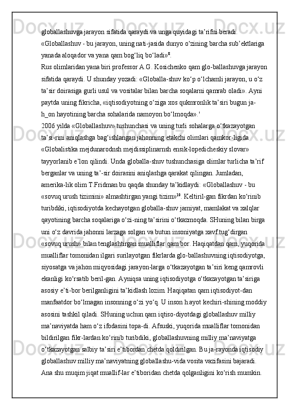 globallashuvga jarayon sifatida qaraydi va unga quyidagi ta’rifni beradi. 
«Globallashuv - bu jarayon, uning nati-jasida dunyo o‘zining barcha sub’ektlariga 
yanada aloqador va yana   qam bog‘liq bo‘ladi» 8
. 
Rus olimlaridan yana biri professor A.G. Kosichenko qam glo-ballashuvga jarayon
sifatida qaraydi. U shunday yozadi: «Globalla-shuv ko‘p o‘lchamli jarayon, u o‘z 
ta’sir doirasiga gurli usul va vositalar bilan barcha soqalarni qamrab oladi». Ayni 
paytda uning fikricha, «iqtisodiyotning o‘ziga xos qukmronlik ta’siri bugun ja-
h_on hayotining barcha sohalarida namoyon bo‘lmoqda».' 
2006 yilda «Globallashuv» tushunchasi va uning turli sohalarga o‘tkazayotgan 
ta’si-rini aniqlashga bag‘ishlangan jahonning etakchi olimlari qamkor-ligida 
«Globalistika mejdunarodnsh mejdissiplinarnsh ensik-lopedicheskiy slovar» 
tayyorlanib e’lon qilindi. Unda globalla-shuv tushunchasiga olimlar turlicha ta’rif 
berganlar va uning ta’-sir doirasini aniqlashga qarakat qilingan. Jumladan, 
amerika-lik olim T.Fridman bu qaqda shunday ta’kidlaydi: «Globallashuv - bu 
«sovuq urush tizimini» almashtirgan yangi tizim» 10
. Keltiril-gan fikrdan ko‘rinib 
turibdiki, iqtisodiyotda kechayotgan globalla-shuv jamiyat, mamlakat va xalqlar 
qayotining barcha soqalariga o‘zi-ning ta’sirini o‘tkazmoqda. SHuning bilan birga 
uni o‘z davrida jahonni larzaga solgan va butun insoniyatga xavf tug‘dirgan 
«sovuq urush» bilan tenglashtirgan mualliflar qam bor. Haqiqatdan qam, yuqorida 
mualliflar tomonidan ilgari surilayotgan fikrlarda glo-ballashuvning iqtisodiyotga, 
siyosatga va jahon miqyosidagi jarayon-larga o‘tkazayotgan ta’siri keng qamrovli 
ekanligi ko‘rsatib beril-gan. Ayniqsa uning iqtisodiyotga o‘tkazayotgan ta’siriga 
asosiy e’ti-bor berilganligini ta’kidlash lozim. Haqiqatan qam iqtisodiyot-dan 
manfaatdor bo‘lmagan insonning o‘zi yo‘q. U inson h.ayot kechiri-shining moddiy 
asosini tashkil qiladi. SHuning uchun qam iqtiso-diyotdagi globallashuv milliy 
ma’naviyatda ham o‘z ifodasini topa-di. Afsuski, yuqorida mualliflar tomonidan 
bildirilgan fikr-lardan ko‘rinib turibdiki, globallashuvning milliy ma’naviyatga 
o‘tkazayotgan salbiy ta’siri e’tibordan chetda qoldirilgan. Bu ja-rayonda iqtisodiy 
globallashuv milliy ma’naviyatning globallashu-vida vosita vazifasini bajaradi. 
Ana shu muqim jiqat muallif-lar e’tiboridan chetda qolganligini ko‘rish mumkin.  