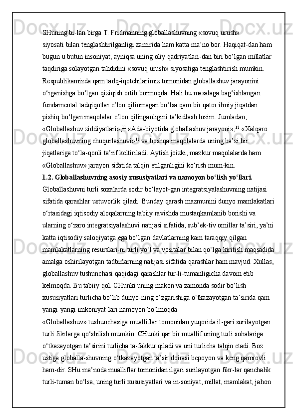 SHuning bi-lan birga T. Fridmanning globallashuvning «sovuq urush» 
siyosati   bilan tenglashtirilganligi zamirida ham katta ma’no bor. Haqiqat-dan ham 
bugun u butun insoniyat, ayniqsa uning oliy qadriyatlari-dan biri bo‘lgan millatlar 
taqdiriga solayotgan tahdidini «sovuq urush» siyosatiga tenglashtirish mumkin. 
Respublikamizda qam tadq-iqotchilarimiz tomonidan globallashuv jarayonini 
o‘rganishga bo‘lgan qiziqish ortib bormoqda. Hali bu masalaga bag‘ishlangan 
fundamental tadqiqotlar e’lon qilinmagan bo‘lsa qam bir qator ilmiy jiqatdan 
pishiq bo‘lgan maqolalar e’lon qilinganligini ta’kidlash lozim. Jumladan, 
«Globallashuv ziddiyatlari», 11
  «Ada-biyotida globallashuv jarayoni», 12
  «Xalqaro 
globallashuvning chuqurlashuvi» 13
  va boshqa maqolalarda uning ba’zi bir 
jiqatlariga to‘la-qonli ta’rif keltiriladi. Aytish joizki, mazkur maqolalarda ham 
«Globallashuv» jarayon sifatida talqin etilganligini ko‘rish mum-kin. 
1.2. Globallashuvning asosiy xususiyatlari va namoyon bo‘lish   yo‘llari.  
Globallashuvni turli soxalarda sodir bo‘layot-gan integratsiyalashuvning natijasi 
sifatida qarashlar ustuvorlik qiladi. Bunday qarash mazmunini dunyo mamlakatlari
o‘rtasidagi iqtisodiy aloqalarning tabiiy ravishda mustaqkamlanib borishi va 
ularning o‘zaro integratsiyalashuvi natijasi sifatida, sub’ek-tiv omillar ta’siri, ya’ni 
katta iqtisodiy saloqiyatga ega bo‘lgan davlatlarning kam taraqqiy qilgan 
mamlakatlarning resurslari-ni turli yo‘l va vositalar bilan qo‘lga kiritish maqsadida
amalga oshirilayotgan tadbirlarning natijasi sifatida qarashlar ham mavjud. Xullas, 
globallashuv tushunchasi qaqidagi qarashlar tur-li-tumanligicha davom etib 
kelmoqda. Bu tabiiy qol. CHunki uning makon va zamonda sodir bo‘lish 
xususiyatlari turlicha bo‘lib dunyo-ning o‘zgarishiga o‘tkazayotgan ta’sirida qam 
yangi-yangi imkoniyat-lari namoyon bo‘lmoqda. 
«Globallashuv» tushunchasiga mualliflar tomonidan yuqorida il-gari surilayotgan 
turli fikrlarga qo‘shilish mumkin. CHunki qar bir muallif uning turli sohalariga 
o‘tkazayotgan ta’sirini turlicha ta-fakkur qiladi va uni turlicha talqin etadi. Boz 
ustiga globalla-shuvning o‘tkazayotgan ta’sir doirasi bepoyon va keng qamrovli 
ham-dir. SHu ma’noda mualliflar tomonidan ilgari surilayotgan fikr-lar qanchalik 
turli-tuman bo‘lsa, uning turli xususiyatlari va in-soniyat, millat, mamlakat, jahon  
