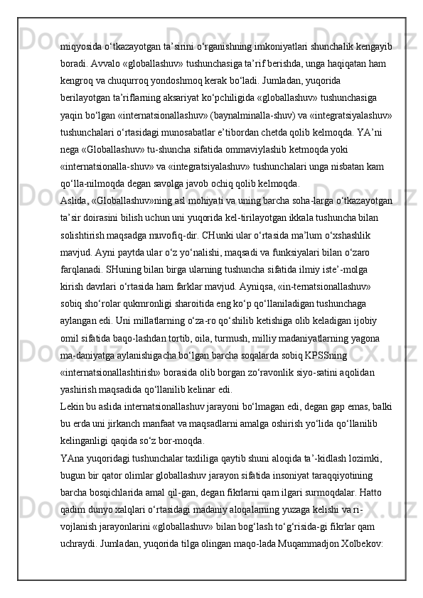 miqyosida o‘tkazayotgan ta’sirini o‘rganishning imkoniyatlari shunchalik kengayib
boradi. Avvalo «globallashuv» tushunchasiga ta’rif berishda, unga haqiqatan ham 
kengroq va chuqurroq yondoshmoq kerak bo‘ladi. Jumladan, yuqorida 
berilayotgan ta’riflarning aksariyat ko‘pchiligida «globallashuv» tushunchasiga 
yaqin bo‘lgan «internatsionallashuv» (baynalminalla-shuv) va «integratsiyalashuv»
tushunchalari o‘rtasidagi munosabatlar e’tibordan chetda qolib kelmoqda. YA’ni 
nega «Globallashuv» tu-shuncha sifatida ommaviylashib ketmoqda yoki 
«internatsionalla-shuv» va «integratsiyalashuv» tushunchalari unga nisbatan kam 
qo‘lla-nilmoqda degan savolga javob ochiq qolib kelmoqda. 
Aslida, «Globallashuv»ning asl mohiyati va uning barcha soha-larga o‘tkazayotgan
ta’sir doirasini bilish uchun uni yuqorida kel-tirilayotgan ikkala tushuncha bilan 
solishtirish maqsadga muvofiq-dir. CHunki ular o‘rtasida ma’lum o‘xshashlik 
mavjud. Ayni paytda ular o‘z yo‘nalishi, maqsadi va funksiyalari bilan o‘zaro 
farqlanadi. SHuning bilan birga ularning tushuncha sifatida ilmiy iste’-molga 
kirish davrlari o‘rtasida ham farklar mavjud. Ayniqsa, «in-ternatsionallashuv» 
sobiq sho‘rolar qukmronligi sharoitida eng ko‘p qo‘llaniladigan tushunchaga 
aylangan edi. Uni millatlarning o‘za-ro qo‘shilib ketishiga olib keladigan ijobiy 
omil sifatida baqo-lashdan tortib, oila, turmush, milliy madaniyatlarning yagona 
ma-daniyatga aylanishigacha bo‘lgan barcha soqalarda sobiq KPSSning 
«internatsionallashtirish» borasida olib borgan zo‘ravonlik siyo-satini aqolidan 
yashirish maqsadida qo‘llanilib kelinar edi. 
Lekin bu aslida internatsionallashuv jarayoni bo‘lmagan edi, degan gap emas, balki
bu erda uni jirkanch manfaat va maqsadlarni amalga oshirish yo‘lida qo‘llanilib 
kelinganligi qaqida so‘z bor-moqda. 
YAna yuqoridagi tushunchalar taxliliga qaytib shuni aloqida ta’-kidlash lozimki, 
bugun bir qator olimlar globallashuv jarayon sifatida insoniyat taraqqiyotining 
barcha bosqichlarida amal qil-gan, degan fikrlarni qam ilgari surmoqdalar. Hatto 
qadim dunyo xalqlari o‘rtasidagi madaniy aloqalarning yuzaga kelishi va ri-
vojlanish jarayonlarini «globallashuv» bilan bog‘lash to‘g‘risida-gi fikrlar qam 
uchraydi. Jumladan, yuqorida tilga olingan maqo-lada Muqammadjon Xolbekov:  