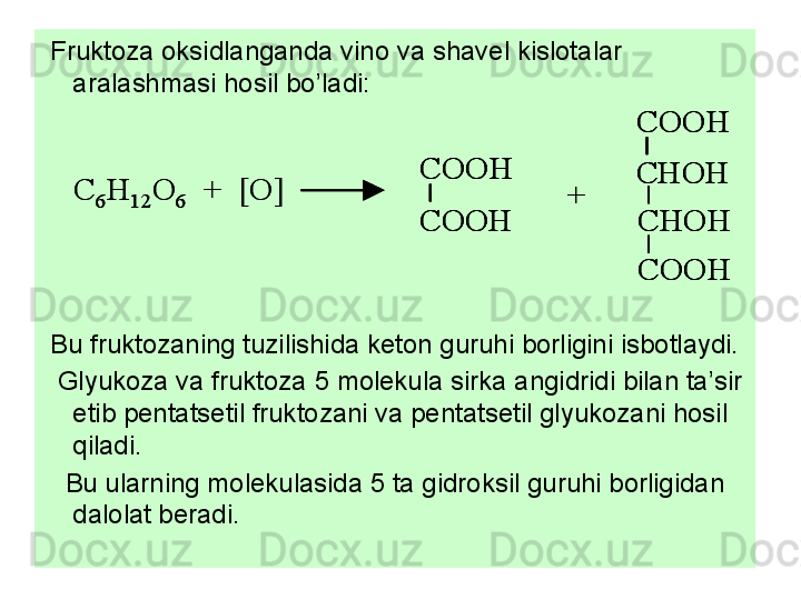   Fruktoza oksidlanganda vino va shavel kislotalar 
aralashmasi hosil bo’ladi:
 
  Bu fruktozaning tuzilishida keton guruhi borligini isbotlaydi. 
   Glyukoza va fruktoza 5 molekula sirka angidridi bilan ta’sir 
etib pentatsetil fruktozani va pentatsetil glyukozani hosil 
qiladi. 
    Bu ularning molekulasida 5 ta gidroksil guruhi borligidan 
dalolat beradi. C	6H	12	O	6	+  [O]	
COOH
COOH	
COOH
CHOH
CHOH
COOH	
+	C	6H	12	O	6	+  [O]	
COOH
COOH
COOH
COOH	
COOH
CHOH
CHOH
COOH
COOH
CHOH
CHOH
COOH	
+ 