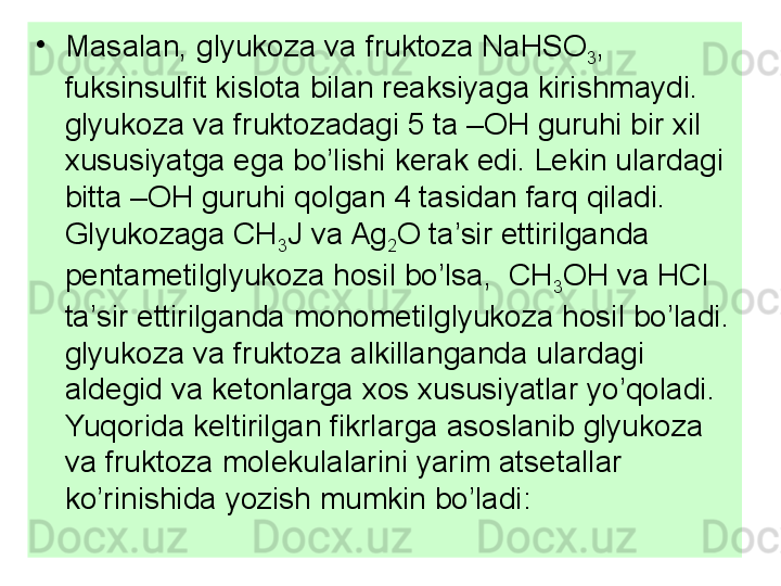 •
Masalan, glyukoza va fruktoza NaHSO
3 , 
fuksinsulfit kislota bilan reaksiyaga kirishmaydi. 
glyukoza va fruktozadagi 5 ta –OH guruhi bir xil 
xususiyatga ega bo’lishi kerak edi. Lekin ulardagi 
bitta –OH guruhi qolgan 4 tasidan farq qiladi. 
Glyukozaga CH
3 J va Ag
2 O ta’sir ettirilganda 
pentametilglyukoza hosil bo’lsa,  CH
3 OH va HCl 
ta’sir ettirilganda monometilglyukoza hosil bo’ladi. 
glyukoza va fruktoza alkillanganda ulardagi 
aldegid va ketonlarga xos xususiyatlar yo’qoladi. 
Yuqorida keltirilgan fikrlarga asoslanib glyukoza 
va fruktoza molekulalarini yarim atsetallar 
ko’rinishida yozish mumkin bo’ladi: 