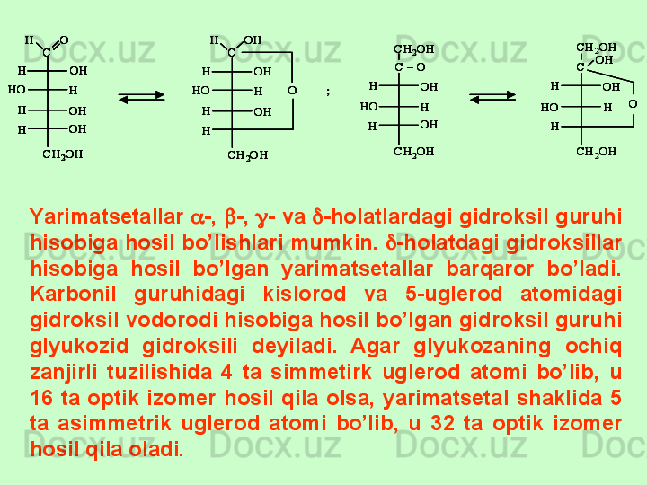 C	
O	H	
OH
OH
OH
H	
H
H
H	
HO	
CH	2OH	
C	
OH	H	
OH
OH
H	
H
H
H	
HO	
CH	2OH	
O	;	
CH	2OH	
HO	
OH
OH	
H	
H	
H	
CH	2OH	
C = O	
CH	2OH	
HO	
OH	
H	
H	
H	
CH	2OH	
C	OH	
O	
C	
O	H	
OH
OH
OH
H	
H
H
H	
HO	
CH	2OH	
C	
OH	H	
OH
OH
H	
H
H
H	
HO	
CH	2OH	
O	
C	
O	H	
OH
OH
OH
H	
H
H
H	
HO	
CH	2OH	
C	
O	H	
OH
OH
OH
H	
H
H
H	
HO	
CH	2OH	
C	
OH	H	
OH
OH
H	
H
H
H	
HO	
CH	2OH	
O	;	
CH	2OH	
HO	
OH
OH	
H	
H	
H	
CH	2OH	
C = O	
CH	2OH	
HO	
OH	
H	
H	
H	
CH	2OH	
C	OH	
O	
CH	2OH	
HO	
OH
OH	
H	
H	
H	
CH	2OH	
C = O	
CH	2OH	
HO	
OH	
H	
H	
H	
CH	2OH	
C	OH	
OY a rimatsetallar   -,   -,   - va   -holatlardagi gidroksil guruhi 
hisobiga hosil bo’lishlari mumkin.   -holatdagi gidroksillar 
hisobiga  hosil  bo’lgan  yarimatsetallar  barqaror  bo’ladi. 
Karbonil  guruhidagi  kislorod  va  5-uglerod  atomidagi 
gidroksil vodorodi hisobiga hosil bo’lgan gidroksil guruhi 
glyukozid  gidroksili  deyiladi.  Agar  glyukozaning  ochiq 
zanjirli  tuzilishida  4  ta  simmetirk  uglerod  atomi  bo’lib,  u 
16  ta  optik  izomer  hosil  qila  olsa,  yarimatsetal  shaklida  5 
ta  asimmetrik  uglerod  atomi  bo’lib,  u  32  ta  optik  izomer 
hosil qila oladi. 