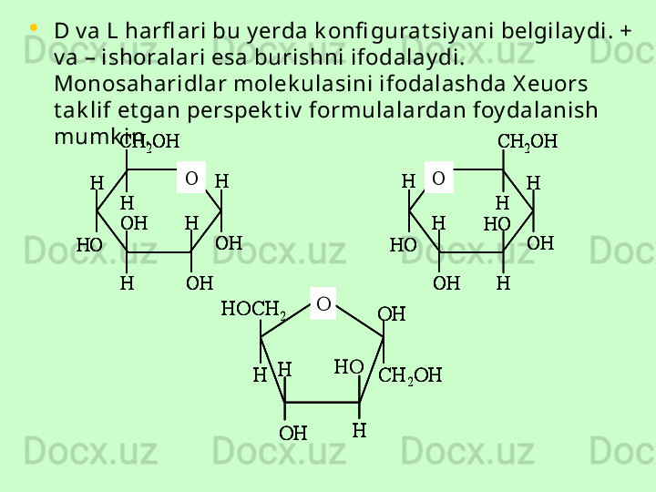 •
D v a L harfl ari bu y erda k onfi gurat siy ani belgilay di. + 
v a – ishoralari esa burishni ifodalay di. 
Monosaharidlar molek ulasini ifodalashda X euors 
t ak lif et gan perspek t iv  formulalardan foy dalanish 
mumk in.O	
CH	2OH	
H	
H	
H	
H	
H
OH	
OH	
OH	HO	
O	
CH	2OH	
H	
H	
H	
H	
H	
HO	
OH	
OH	HO	
O	
CH	2OH	
H	
H	
H	
H	
H
OH	
OH	
OH	HO	
O	
CH	2OH	
H	
H	
H	
H	
H
OH	
OH	
OH	HO	
O	
CH	2OH	
H	
H	
H	
H	
H	
HO	
OH	
OH	HO	
O	
CH	2OH	
H	
H	
H	
H	
H	
HO	
OH	
OH	HO	
O	HOCH	2	
CH	2OH	H	
OH	
H	
H	OH	
HO	
O	HOCH	2	
CH	2OH	H	
OH	
H	
H	OH	
O	HOCH	2	
CH	2OH	H	
OH	
H	
H	OH	
HO 