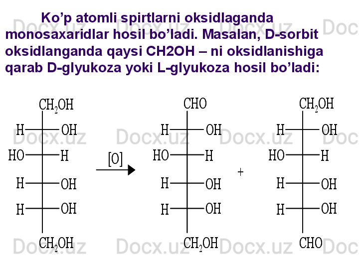 CH	2OH
OH
OH
OH
H	
H
H
H	
HO	
CH	2OH	
[O]	
CHO	
OH
OH
OH
H	
H
H
H	
HO	
CH	2OH	
+	
CHO	
OH
OH
OH
H	
H
H
H	
HO	
CH	2OH	
CH	2OH
OH
OH
OH
H	
H
H
H	
HO	
CH	2OH	
[O]	
CHO	
OH
OH
OH
H	
H
H
H	
HO	
CH	2OH	
+	
CHO	
OH
OH
OH
H	
H
H
H	
HO	
CH	2OHKo’p atomli spirtlarni oksidlaganda 
monosaxaridlar hosil bo’ladi. Masalan, D-sorbit 
oksidlanganda qaysi CH2OH – ni oksidlanishiga 
qarab D-glyukoza yoki L-glyukoza hosil bo’ladi: 