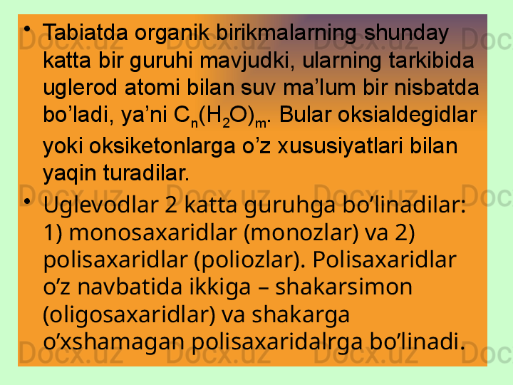 •
Tabiatda organik birikmalarning shunday 
katta bir guruhi mavjudki, ularning tarkibida 
uglerod atomi bilan suv ma’lum bir nisbatda 
bo’ladi, ya’ni C
n (H
2 O)
m . Bular oksialdegidlar 
yoki oksiketonlarga o’z xususiyatlari bilan 
yaqin turadilar.
•
Uglevodlar 2 katta guruhga bo’linadilar: 
1) monosax aridlar (monozlar) va 2) 
polisa x aridlar (poliozlar). Polisaxaridlar 
o’z navbatida ikkiga – shakarsimon 
(oligosaxaridlar) va shakarga 
o’xshamagan polisaxaridalrga bo’linadi. 