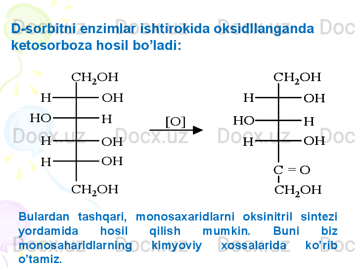 CH	2	OH
OH
OH
OH
H	
H
H
H	
HO	
CH	2	OH	
[O]	
CH	2	OH	
CH	2	OH	
C = O	
HO	
OH
OH	
H	
H	
H	
CH	2	OH
OH
OH
OH
H	
H
H
H	
HO	
CH	2	OH	
[O]	
CH	2	OH	
CH	2	OH	
C = O	
HO	
OH
OH	
H	
H	
H	
CH	2	OH	
CH	2	OH	
C = O	
HO	
OH
OH	
H	
H	
H	
HO	
OH
OH	
H	
H	
HBulardan  tashqari,  monosa x aridlarni  oksinitril  sintezi 
yordamida  hosil  qilish  mumkin.  Buni  biz 
monosaharidlarning  kimyoviy  xossalarida  ko’rib 
o’tamiz.D-sorbitni enzimlar ishtirokida oksidllanganda 
ketosorboza hosil bo’ladi:     