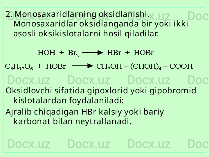 2. Monosa x aridlarning ok sidlanishi. 
Monosa x aridlar ok sidlanganda bir y ok i ik k i 
asosli ok sik islot alarni hosil qiladilar.
Ok sidlov chi sifat ida gipoxlorid y ok i gipobromid 
k islot alardan foy dalaniladi:
Ajralib chiqadigan  HB r k alsiy  y ok i bariy  
k arbonat  bilan ney t rallanadi.HOH  +  Br	2	HBr 	+  	HOBr	
C	6H	12	O	6	+  	HOBr               	CH	2OH 	–	(CHOH)	4	–	COOH	
HOH  +  Br	2	HBr 	+  	HOBr	HOH  +  Br	2	HBr 	+  	HOBr	
C	6H	12	O	6	+  	HOBr               	CH	2OH 	–	(CHOH)	4	–	COOH	C	6H	12	O	6	+  	HOBr               	CH	2OH 	–	(CHOH)	4	–	COOH 