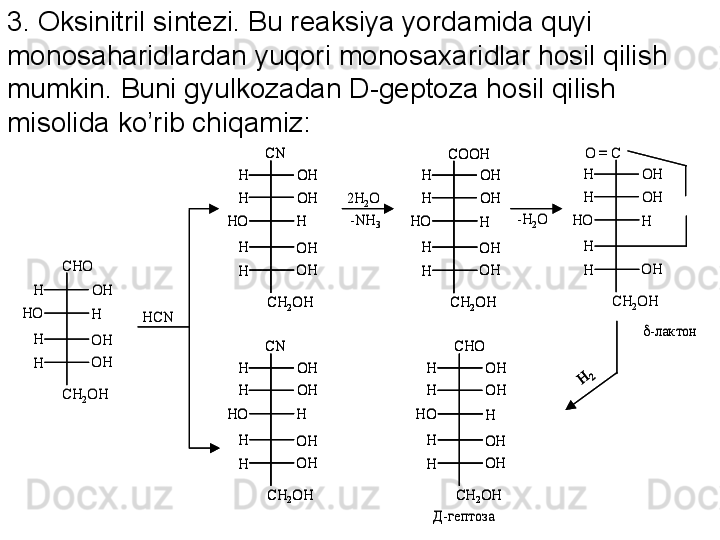 CHO	
OH
OH
OH
H	
H
H
H	
HO	
CH	2OH	
HCN	
OH
OH
OH
H	
H
H
H	
HO	
CH	2OH
OH	H	
CN	
2H	2O	
-NH	3	
OH
OH
OH
H	
H
H
H	
HO	
CH	2OH
OH	H	
COOH	
-H	2O	
OH
OH
H	
H
H
H	
HO	
CH	2OH
OH	H
O = C	
OH
OH
OH
H	
H
H
H	
HO	
CH	2OH
OH	H	
CN	
OH
OH
OH
H	
H
H
H	
HO	
CH	2OH
OH	H	
CHO	
-лактон	
Д-гептоза	
CHO	
OH
OH
OH
H	
H
H
H	
HO	
CH	2OH	
HCN	
OH
OH
OH
H	
H
H
H	
HO	
CH	2OH
OH	H	
CN	
OH
OH
OH
H	
H
H
H	
HO	
CH	2OH
OH	H	
CN	
2H	2O	
-NH	3	
OH
OH
OH
H	
H
H
H	
HO	
CH	2OH
OH	H	
COOH	
OH
OH
OH
H	
H
H
H	
HO	
CH	2OH
OH	H	
COOH	
-H	2O	
OH
OH
H	
H
H
H	
HO	
CH	2OH
OH	H
O = C	
OH
OH
OH
H	
H
H
H	
HO	
CH	2OH
OH	H	
CN	
OH
OH
OH
H	
H
H
H	
HO	
CH	2OH
OH	H	
CN	
OH
OH
OH
H	
H
H
H	
HO	
CH	2OH
OH	H	
CHO	
OH
OH
OH
H	
H
H
H	
HO	
CH	2OH
OH	H	
CHO	
-лактон	
Д-гептоза3. Oksinitril sintezi. Bu reaksiya yordamida quyi 
monosaharidlardan yuqori monosaxaridlar hosil qilish 
mumkin. Buni gyulkozadan D-geptoza hosil qilish 
misolida ko’rib chiqamiz: 