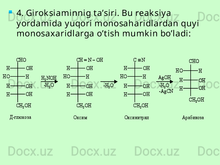 
4. Girok siaminnig t a’siri. Bu reak siy a 
y ordamida y uqori monosaharidlardan quy i 
monosa x aridlarga o’t ish mumk in bo’ladi:CHO	
OH
OH
OH
H	
H
H
H	
HO	
CH	2OH	
H	2NOH
-H	2O	
CH = N 	–	OH	
OH
OH
OH
H	
H
H
H	
HO	
CH	2OH	
-H	2O	
C 		N
OH
OH
OH
H	
H
H
H	
HO	
CH	2OH	
-H	2O	
AgOH
-AgCN	
CHO	
OH
OH
H	
H
H	
HO	
CH	2OH	
Д	-глюкоза	Оксим 	Оксинитрил 	Арабиноза 	
CHO	
OH
OH
OH
H	
H
H
H	
HO	
CH	2OH	
H	2NOH
-H	2O	
CH = N 	–	OH	
OH
OH
OH
H	
H
H
H	
HO	
CH	2OH	
-H	2O	
C 		N
OH
OH
OH
H	
H
H
H	
HO	
CH	2OH	
-H	2O	
AgOH
-AgCN	
CHO	
OH
OH
H	
H
H	
HO	
CH	2OH	
CHO	
OH
OH
OH
H	
H
H
H	
HO	
CH	2OH	
H	2NOH
-H	2O	
CH = N 	–	OH	
OH
OH
OH
H	
H
H
H	
HO	
CH	2OH	
-H	2O	
C 		N
OH
OH
OH
H	
H
H
H	
HO	
CH	2OH	
-H	2O	
AgOH
-AgCN	
CHO	
OH
OH
H	
H
H	
HO	
CH	2OH	
CHO	
OH
OH
H	
H
H	
HO	
CH	2OH	
Д	-глюкоза	Оксим 	Оксинитрил 	Арабиноза  