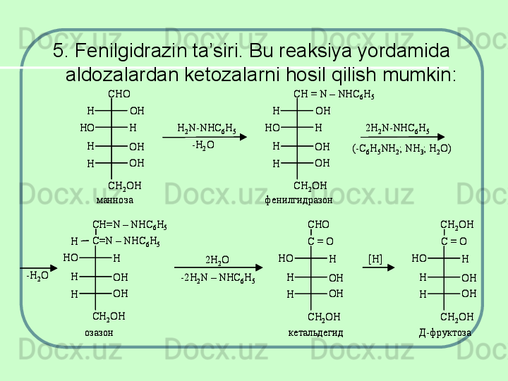 5. Fenilgidrazin ta’siri. Bu reaksiya yordamida 
aldozalardan ketozalarni hosil qilish mumkin:CHO	
OH
OH
OH
H	
H
H
H	
HO	
CH	2OH	
H	2N	-NHC	6H	5	
-H	2O	
CH = N 	–	NHC	6H	5	
OH
OH
OH
H	
H
H
H	
HO	
CH	2OH	
2H	2N	-NHC	6H	5	
(-C	6H	5NH	2; NH	3; H	2O)	
-H	2O	
CH=N 	–	NHC	6H	5	
OH
OH
H	
H
H
H	
HO	
CH	2OH	
-2H	2N 	–	NHC	6H	5	
2H	2O	
C=N 	–	NHC	6H	5	
CHO 	
OH
OH
H	
H
H	
HO	
CH	2OH	
C = O	
[H]	
CH	2OH 
OH
OH
H	
H
H	
HO	
CH	2OH	
C = O	
манноза 	фенилгидразон	
озазон	кетальдегид	Д	-фруктоза	
CHO	
OH
OH
OH
H	
H
H
H	
HO	
CH	2OH	
H	2N	-NHC	6H	5	
-H	2O	
CH = N 	–	NHC	6H	5	
OH
OH
OH
H	
H
H
H	
HO	
CH	2OH	
2H	2N	-NHC	6H	5	
(-C	6H	5NH	2; NH	3; H	2O)	
-H	2O	
CH=N 	–	NHC	6H	5	
OH
OH
H	
H
H
H	
HO	
CH	2OH	
-2H	2N 	–	NHC	6H	5	
2H	2O	
C=N 	–	NHC	6H	5	
CHO 	
OH
OH
H	
H
H	
HO	
CH	2OH	
C = O	
[H]	
CH	2OH 
OH
OH
H	
H
H	
HO	
CH	2OH	
C = O	
манноза 	фенилгидразон	
озазон	кетальдегид	Д	-фруктоза 