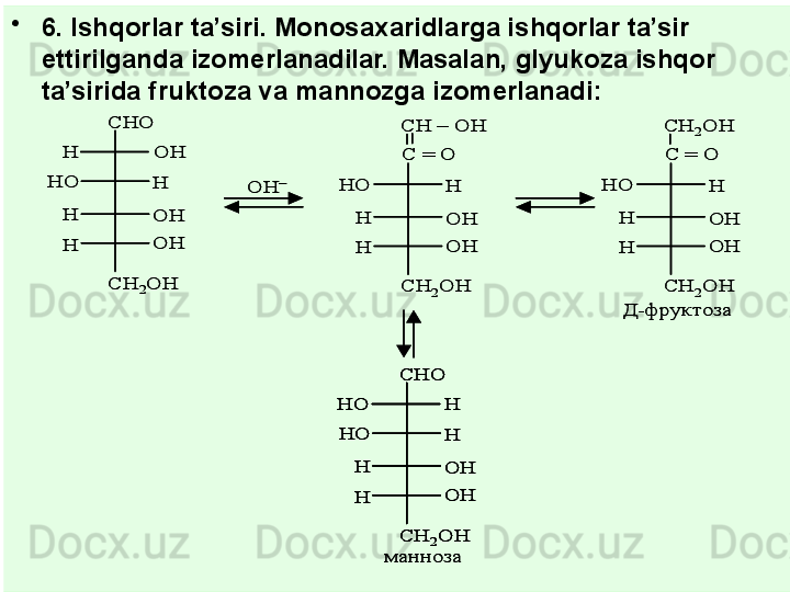 •
6. Ishqorlar ta’siri. Monosa x aridlarga ishqorlar ta’sir 
ettirilganda izomerlanadilar. Masalan, glyukoza ishqor 
ta’sirida fruktoza va mannozga izomerlanadi:CHO	
OH
OH
OH
H	
H
H
H	
HO	
CH	2OH	
OH	–	
CH 	–	OH  
OH
OH
H	
H
H	
HO	
CH	2OH	
C = O	
CH	2OH  
OH
OH
H	
H
H	
HO	
CH	2OH	
C = O	
CHO	
H
OH
OH
H	
H
H	
HO
HO	
CH	2OH	
Д	-фруктоза	
манноза	
CHO	
OH
OH
OH
H	
H
H
H	
HO	
CH	2OH	
OH	–	
CH 	–	OH  
OH
OH
H	
H
H	
HO	
CH	2OH	
C = O	
CH	2OH  
OH
OH
H	
H
H	
HO	
CH	2OH	
C = O	
CHO	
H
OH
OH
H	
H
H	
HO
HO	
CH	2OH	
CHO	
H
OH
OH
H	
H
H	
HO
HO	
CH	2OH	
Д	-фруктоза	
манноза 