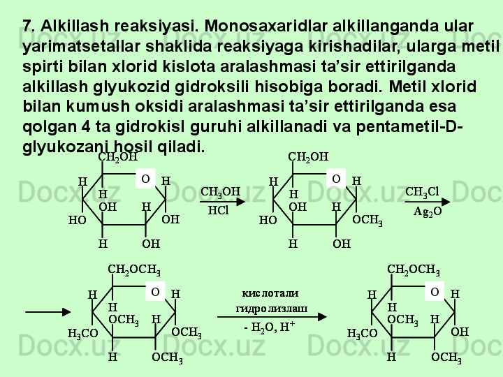 OCH
2 OH
HH
H H
HOH
OH OH
HO С H
3 OH
HCl OCH
2 OH
HH
H H
HOH
OH OCH
3HO С H
3 Cl
Ag
2 O
OCH
2 OCH
3
HH
H H
HOCH
3
OCH
3OCH
3H
3 CO кислотали 
гидролизлаш
- H
2 O, H + OCH
2 OCH
3
HH
H H
HOCH
3
OCH
3OH
H
3 COOCH
2 OH
HH
H H
HOH
OH OH
HO OCH
2 OH
HH
H H
HOH
OH OH
HO С H
3 OH
HCl OCH
2 OH
HH
H H
HOH
OH OCH
3HO OCH
2 OH
HH
H H
HOH
OH OCH
3HO С H
3 Cl
Ag
2 O
OCH
2 OCH
3
HH
H H
HOCH
3
OCH
3OCH
3H
3 CO кислотали 
гидролизлаш
- H
2 O, H + OCH
2 OCH
3
HH
H H
HOCH
3
OCH
3OH
H
3 COOCH
2 OCH
3
HH
H H
HOCH
3
OCH
3OCH
3H
3 CO кислотали 
гидролизлаш
- H
2 O, H + OCH
2 OCH
3
HH
H H
HOCH
3
OCH
3OH
H
3 CO7. Alkillash reaksiyasi. Monosaxaridlar alkillanganda ular 
yarimatsetallar shaklida reaksiyaga kirishadilar, ularga metil 
spirti bilan xlorid kislota aralashmasi ta’sir ettirilganda 
alkillash glyukozid gidroksili hisobiga boradi. Metil xlorid 
bilan kumush oksidi aralashmasi ta’sir ettirilganda esa 
qolgan 4 ta gidrokisl guruhi alkillanadi va pentametil-D-
glyukozani hosil qiladi. 