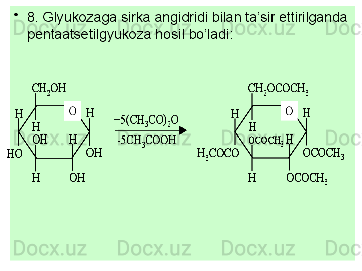 •
8. Glyukozaga sirka angidridi bilan ta’sir ettirilganda 
pentaatsetilgyukoza hosil bo’ladi:O	
CH	2OH	
H	
H	
H	
H	
H
OH	
OH	
OH	HO	
+5(CH	3CO)	2O	
-5CH	3COOH	
O	
CH	2OCOCH	3	
H	
H	
H	
H	
H
OCOCH	3	
OCOCH	3	
OCOCH	3	H	3COCO	
O	
CH	2OH	
H	
H	
H	
H	
H
OH	
OH	
OH	HO	
O	
CH	2OH	
H	
H	
H	
H	
H
OH	
OH	
OH	HO	
+5(CH	3CO)	2O	
-5CH	3COOH	
O	
CH	2OCOCH	3	
H	
H	
H	
H	
H
OCOCH	3	
OCOCH	3	
OCOCH	3	H	3COCO	
O	
CH	2OCOCH	3	
H	
H	
H	
H	
H
OCOCH	3	
OCOCH	3	
OCOCH	3	H	3COCO 