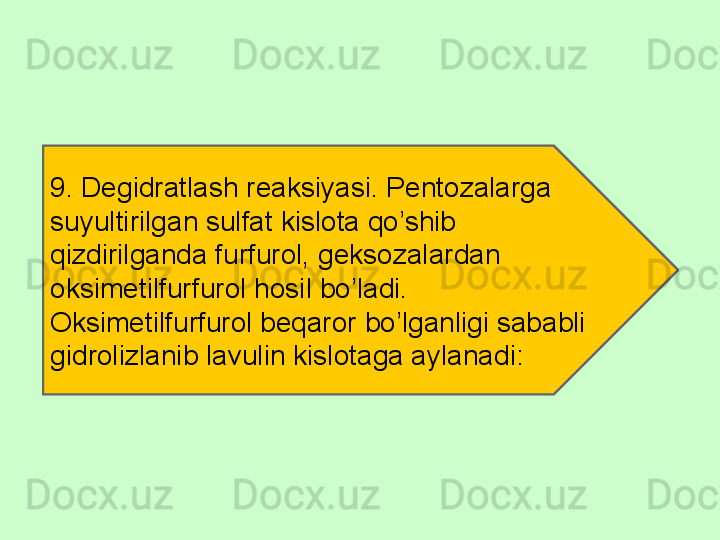 9. Degidratlash reaksiyasi. Pentozalarga 
suyultirilgan sulfat kislota qo’shib 
qizdirilganda furfurol, geksozalardan 
oksimetilfurfurol hosil bo’ladi. 
Oksimetilfurfurol beqaror bo’lganligi sababli 
gidrolizlanib lavulin kislotaga aylanadi: 