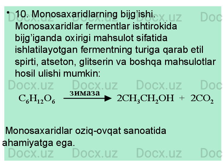 •
10. Monosa x aridlarning bijg’ishi. 
Monosa x aridlar fermentlar ishtirokida 
bijg’iganda oxirigi mahsulot sifatida 
ishlatilayotgan fermentning turiga qarab etil 
spirti, atseton, glitserin va boshqa mahsulotlar 
hosil ulishi mumkin:С	6	H	12	O	6	2CH	3	CH	2	OH  +  2CO	2	
зимаза	
С	6	H	12	O	6	2CH	3	CH	2	OH  +  2CO	2	
зимаза
Monosa xa ridlar oziq-ovqat sanoatida 
ahamiyatga ega. 