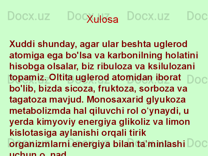 Xuddi shunday, agar ular beshta uglerod 
atomiga ega bo'lsa va karbonilning holatini 
hisobga olsalar, biz ribuloza va ksilulozani 
topamiz. Oltita uglerod atomidan iborat 
bo'lib, bizda sicoza, fruktoza, sorboza va 
tagatoza mavjud. Monosaxarid glyukoza 
metabolizmda hal qiluvchi rol o ynaydi, u ʻ
yerda kimyoviy energiya glikoliz va limon 
kislotasiga aylanishi orqali tirik 
organizmlarni energiya bilan ta minlashi 
ʼ
uchun olinadi. Xulosa  