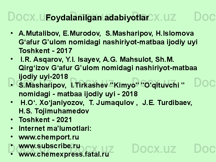 •
A.Mutalibov, E.Murodov,  S.Masharipov, H.Islomova 
G‘afur G’ulom nomidagi nashiriyot-matbaa ijodiy uyi 
Toshkent - 2017
•
  I.R. Asqarov, Y.I. Isayev, A.G. Mahsulot, Sh.M. 
Qirg‘izov G‘afur G’ulom nomidagi nashiriyot-matbaa 
ijodiy uyi-2018
•
S.Masharipov,  I.Tirkashev "Kimyo" "O'qituvchi " 
nomidagi - matbaa ijodiy uyi - 2018
•
  H.O‘. Xo‘janiyozov,  T. Jumaqulov ,  J.E. Turdibaev,  
H.S. Tojimuhamedov 
•
Toshkent - 2021
•
Internet ma'lumotlari:
•
www.chemport.ru
•
www.subscribe.ru
•
www.chemexpress.fatal.ru Foydalanilgan adabiyotlar  