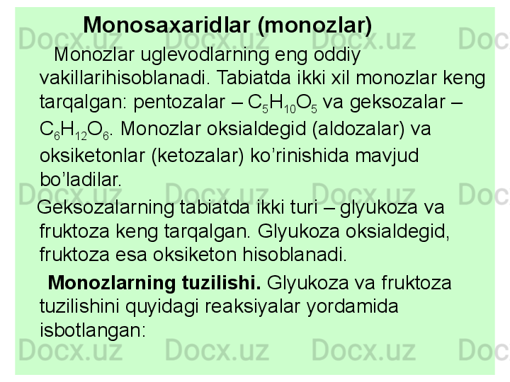            Monosa x aridlar (monozlar)
       Monozlar uglevodlarning eng oddiy 
vakillarihisoblanadi. Tabiatda ikki xil monozlar keng 
tarqalgan: pentozalar –  C
5 H
10 O
5  va geksozalar – 
C
6 H
12 O
6 . Monozlar oksialdegid (aldozalar) va 
oksiketonlar (ketozalar) ko’rinishida mavjud 
bo’ladilar.
    Geksozalarning tabiatda ikki turi – glyukoza va 
fruktoza keng tarqalgan. Glyukoza oksialdegid, 
fruktoza esa oksiketon hisoblanadi. 
      Monozlarning tuzilishi.  Glyukoza va fruktoza 
tuzilishini quyidagi reaksiyalar yordamida 
isbotlangan: 