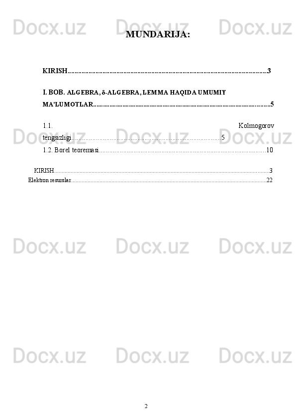 2MUNDARIJA:
KIRISH...................................................................................................................3
I. BOB.   ALGEBRA,  δ -ALGEBRA, LEMMA HAQIDA UMUMIY 
MA'LUMOTLAR..................................................................................................... ........ 5
1.1.   Kolmogorov
tengsizligi........... ...........................................................................5
1.2.   Borel teoremasi.............................................................................................. ..10
KIRISH ................................................................................................................................................ 3
Elektron resurslar ................................................................................................................................... 22 