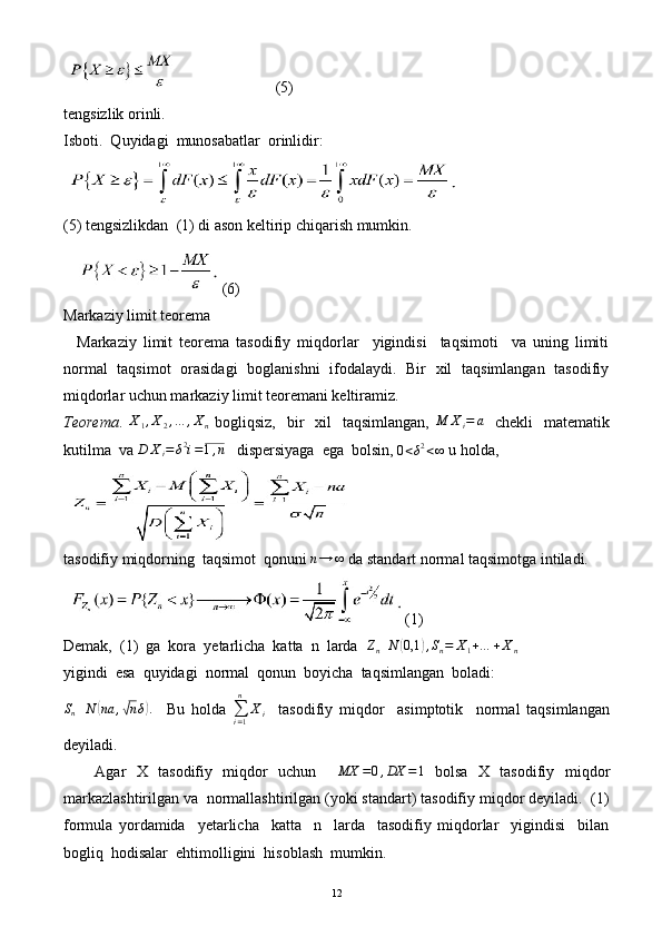                         (5)
tengsizlik orinli. 
Isboti.  Quyidagi  munosabatlar  orinlidir:
(5) tengsizlikdan  (1) di ason keltirip chiqarish mumkin.
(6)
Markaziy limit teorema
    Markaziy   limit   teorema   tasodifiy   miqdorlar     yigindisi     taqsimoti     va   uning   limiti
normal   taqsimot   orasidagi   boglanishni   ifodalaydi.   Bir   xil   taqsimlangan   tasodifiy
miqdorlar uchun markaziy limit teoremani keltiramiz. 
Teorema .  X1,X2,…	,Xn   bogliqsiz,     bir    xil    taqsimlangan,  	M	Xi=	a     chekli     matematik
kutilma  va 	
D	Xi=δ2i=1,n    dispersiyaga  ega  bolsin, 	0<δ2<∞  u holda,
tasodifiy miqdorning  taqsimot  qonuni  n → ∞
 da standart normal taqsimotga intiladi.
(1)
Demak,  (1)  ga  kora  yetarlicha  katta  n  larda  	
Zn	N	(0,1	),Sn=	X1+…	+Xn
yigindi  esa  quyidagi  normal  qonun  boyicha  taqsimlangan  boladi: 
S
n N	
( na ,	√ n δ	) .
    Bu   holda  
∑
i = 1n
X
i     tasodifiy   miqdor     asimptotik     normal   taqsimlangan
deyiladi. 
      Agar   X   tasodifiy   miqdor   uchun     MX = 0 , DX = 1
  bolsa   X   tasodifiy   miqdor
markazlashtirilgan va  normallashtirilgan (yoki standart) tasodifiy miqdor deyiladi.  (1)
formula   yordamida     yetarlicha     katta     n     larda     tasodifiy   miqdorlar     yigindisi     bilan
bogliq  hodisalar  ehtimolligini  hisoblash  mumkin. 
12 