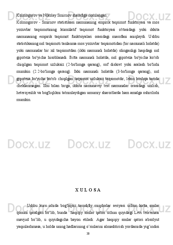 Kolmogorov va Nikolay Smirnov sharafiga nomlangan.
Kolmogorov   -   Smirnov   statistikasi   namunaning   empirik   taqsimot   funktsiyasi   va   mos
yozuvlar   taqsimotining   kümülatif   taqsimot   funktsiyasi   o'rtasidagi   yoki   ikkita
namunaning   empirik   taqsimot   funktsiyalari   orasidagi   masofani   aniqlaydi.   Ushbu
statistikaning nol taqsimoti tanlanma mos yozuvlar taqsimotidan (bir namunali holatda)
yoki   namunalar   bir   xil   taqsimotdan   (ikki   namunali   holatda)   olinganligi   haqidagi   nol
gipoteza   bo'yicha   hisoblanadi.   Bitta   namunali   holatda,   nol   gipoteza   bo'yicha   ko'rib
chiqilgan   taqsimot   uzluksiz   (2-bo'limga   qarang),   sof   diskret   yoki   aralash   bo'lishi
mumkin   (2.2-bo'limga   qarang).   Ikki   namunali   holatda   (3-bo'limga   qarang),   nol
gipoteza   bo'yicha   ko'rib   chiqilgan   taqsimot   uzluksiz   taqsimotdir,   lekin   boshqa   tarzda
cheklanmagan.   Shu   bilan   birga,   ikkita   namunaviy   test   namunalar   orasidagi   uzilish,
heterojenlik va bog'liqlikni ta'minlaydigan umumiy sharoitlarda ham amalga oshirilishi
mumkin.
   
X U L O S A
Ushbu   kurs   ishida   bog'liqsiz   tasodifiy   miqdorlar   seriyasi   uchun   katta   sonlar
qonuni   qaralgan   bo’lib,   bunda     haqiqiy   sonlar   qatori   uchun   quyidagi   Levi   teoremasi
mavjud   bo’lib,   u   quyidagicha   bayon   etiladi:   Agar   haqiqiy   sonlar   qatori   absolyut
yaqinlashmasa, u holda uning hadlarining o’rinlarini almashtirish yordamida yig’indisi
20 