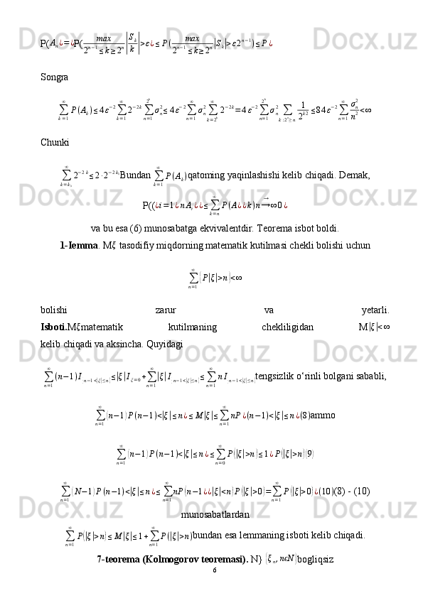 P(An¿=¿ P( max
2 n − 1
≤ k ≥ 2 n	| S
k
k	| > ε ¿ ≤ P ( max
2 n − 1
≤ k ≥ 2 n	| S
k	| > ε 2 n − 1
) ≤ P ¿
Songra
∑
k = 1∞
P ( A
k ) ≤ 4 ε − 2
∑
k = 1∞
2 − 2 k
∑
n = 12 k
σ
n2
≤ 4 ε − 2
∑
n = 1∞
σ
n2
∑
k = 2 k∞
2 − 2 k
= 4 ε − 2
∑
n = 12 k
σ
n2
∑
k : 2 n
≥ n 1
2 k 2 ≤ 8 4 ε − 2
∑
n = 1∞
σ
n2
n 2 < ∞
Chunki
∑
k = k
0∞
2 − 2 k
≤ 2 ∙ 2 − 2 k
0
Bundan 
∑
k = 1∞
P ( A
k ) qatoming yaqinlashishi kelib chiqadi. Demak,
P( ( ¿ i = 1 ¿ n A
i ¿ ¿ ≤
∑
k = n∞
P ( A ¿ ¿ k ) n → ∞→
0 ¿
va bu esa (6) munosabatga ekvivalentdir. Teorema isbot boldi.
1-Iemma . M	
ξ  tasodifiy miqdorning matematik kutilmasi chekli bolishi uchun
∑
n = 1∞	
{
P	| ξ| > n	} < ∞
bolishi   zarur   va   yetarli.
Isboti. M	
ξ matematik   kutilmaning   chekliligidan   M	|ξ|<∞
kelib chiqadi va aksincha. Quyidagi	
∑n=1
∞	
(n−1)I{n−1<|ξ|≤n}≤|ξ|Iξ=0+∑n=1
∞
|ξ|I{n−1<|ξ|≤n}≤∑n=1
∞	
nI{n−1<|ξ|≤n}
tengsizlik o‘rinli bolgani sababli,	
∑n=1
∞	
(n−1)P(n−1)<|ξ|≤n¿≤M	|ξ|≤∑n=1
∞	
nP	¿(n−1)<|ξ|≤n¿(8)
ammo
∑
n = 1∞	
(
n − 1	) P ( n − 1 ) <	| ξ| ≤ n ¿ ≤
∑
n = 0∞
P	(| ξ| > n	) ≤ 1 ¿ P	(| ξ| > n	)( 9)
∑
n = 1∞	
(
N − 1	) P ( n − 1 ) <	| ξ| ≤ n ¿ ≤
∑
n = 1∞
nP	( n − 1 ¿ ¿	| ξ| < n	) P	(| ξ	| > 0	) =
∑
n = 1∞
P	(| ξ| > 0	) ¿ ( 10 ) (8) - (10)
munosabatlardan
∑
n = 1∞
P	
(| ξ| > n	) ≤ M	| ξ| ≤ 1 +
∑
n = 1∞
P (	| ξ| > n ) bundan esa lemmaning isboti kelib chiqadi.
7-teorema (Kolmogorov teoremasi).  N} 	
{ξn,n Nϵ	} bogliqsiz
6 