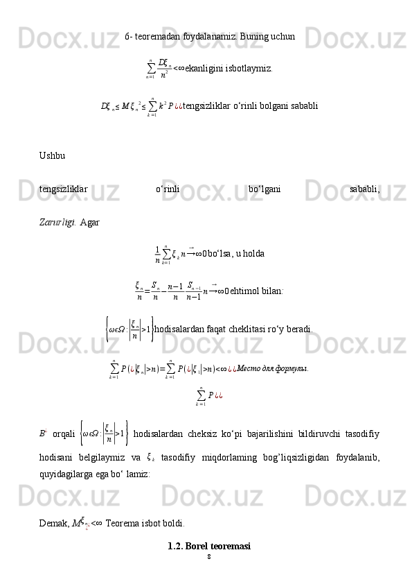 6- teoremadan foydalanamiz. Buning uchun
∑
n = 1n
Dξ
n
n 2 < ∞
ekanligini isbotlaymiz.
Dξ
n ≤ M ξ
n 2
≤
∑
k = 1n
k 2
P ¿ ¿ tengsizliklar o‘rinli bolgani sababli
Ushbu
tengsizliklar   o‘rinli   bo‘lgani   sababli,
Zarurligi.  Agar
1
n ∑
k = 1n
ξ
k n → ∞→
0 bo‘lsa, u holda
ξ
n
n = S
n
n − n − 1
n S
n − 1
n − 1 n → ∞→
0 ehtimol bilan :{
ω Ω	ϵ :	| ξ
n
n	| > 1	} hodisalardan faqat cheklitasi ro‘y beradi.
∑
k = 1n
P ( ¿	
| ξ
n	| > n ) =
∑
k = 1n
P ( ¿	| ξ
1	| > n ) < ∞ ¿ ¿	Место	для	формулы	.
∑
k = 1n
P ¿ ¿	
B¿
  orqali  	
{ω Ωϵ	:|
ξn
n|>1}   hodisalardan   cheksiz   ko‘pi   bajarilishini   bildiruvchi   tasodifiy
hodisani   belgilaymiz   va   ξ
k   tasodifiy   miqdorlaming   bog’liqsizligidan   foydalanib,
quyidagilarga ega bo‘ lamiz:
Demak,  M	
ξn¿¿ <	∞  Teorema isbot boldi.
1.2.  Borel  teoremasi
8 