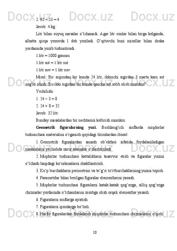 2. 92 ÷ 23 = 4
Javob: 4 kg
Litr   bilan   suyuq   narsalar   o‘lchanadi.   Agar   litr   sonlar   bilan   birga   kelganda,
albatta   qisqa   yozuvda   l   deb   yoziladi.   O‘qituvchi   buni   misollar   bilan   doska
yordamida yozib tushuntiradi.
1 litr = 1000 gramm
1 litr sut = 1 litr sut
1 litr suv = 1 litr suv
Misol:   Bir   siqimdan   bir   kunda   24   litr,   ikkinchi   sigirdan   3   marta   kam   sut
sog‘ib olindi. Bu ikki sigirdan bir kunda qancha sut sotib olish mumkin?
Yechilishi:
1. 24 ÷ 3 = 8
2. 24 + 8 = 32
Javob: 32 litr
Bunday masalalardan bir nechtasini keltirish mumkin.
Geometrik   figuralarning   yuzi.   Boshlang‘ich   sinflarda   miqdorlar
tushunchasi materialini o‘rganish quyidagi tizimlardan iborat:
1. Geometrik   figuralardan   sanash   ob’ektlari   sifatida   foydalaniladigan
masalalarni yechishda zarur atamalar o‘zlashtiriladi.
2. Miqdorlar   tushunchasi   kattaliklarni   tasavvur   etish   va   figuralar   yuzini
o‘lchash haqidagi ko‘nikmalarni shakllantirish.
3. Ko‘p burchaklarni perimetrini va to‘g‘ri to‘rtburchaklarning yuzini topish.
4. Parametrlar bilan berilgan figuralar elementlarini yasash.
5. Miqdorlar   tushunchasi   figuralarni   katak-katak   qog‘ozga,   silliq   qog‘ozga
chizmalar yordamida o‘lchamlarini xisobga olish orqali elementlar yasash.
6. Figuralarni sinflarga ajratish.
7. Figuralarni qismlarga bo‘lish.
8. Harfiy figuralardan foydalanib miqdorlar tushunchasi chizmalarini o‘qish.
10 