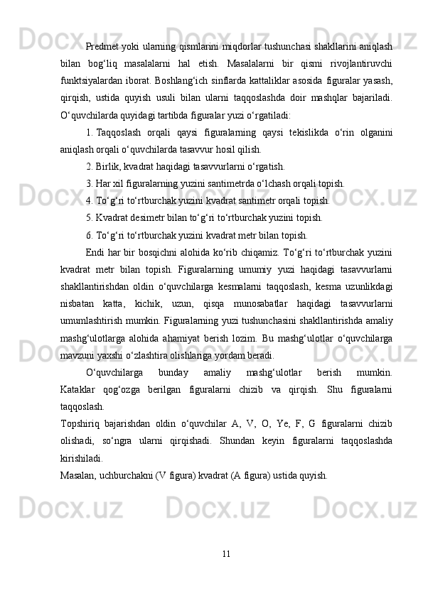 Predmet yoki ularning qismlarini miqdorlar tushunchasi shakllarini aniqlash
bilan   bog‘liq   masalalarni   hal   etish.   Masalalarni   bir   qismi   rivojlantiruvchi
funktsiyalardan iborat. Boshlang‘ich sinflarda kattaliklar  asosida  figuralar yasash,
qirqish,   ustida   quyish   usuli   bilan   ularni   taqqoslashda   doir   mashqlar   bajariladi.
O‘quvchilarda quyidagi tartibda figuralar yuzi o‘rgatiladi:
1. Taqqoslash   orqali   qaysi   figuralarning   qaysi   tekislikda   o‘rin   olganini
aniqlash orqali o‘quvchilarda tasavvur hosil qilish.
2. Birlik, kvadrat haqidagi tasavvurlarni o‘rgatish.
3. Har xil figuralarning yuzini santimetrda o‘lchash orqali topish.
4. To‘g‘ri to‘rtburchak yuzini kvadrat santimetr orqali topish.
5. Kvadrat desimetr bilan to‘g‘ri to‘rtburchak yuzini topish.
6. To‘g‘ri to‘rtburchak yuzini kvadrat metr bilan topish.
Endi har bir bosqichni alohida ko‘rib chiqamiz. To‘g‘ri to‘rtburchak yuzini
kvadrat   metr   bilan   topish.   Figuralarning   umumiy   yuzi   haqidagi   tasavvurlarni
shakllantirishdan   oldin   o‘quvchilarga   kesmalarni   taqqoslash,   kesma   uzunlikdagi
nisbatan   katta,   kichik,   uzun,   qisqa   munosabatlar   haqidagi   tasavvurlarni
umumlashtirish mumkin. Figuralarning yuzi tushunchasini shakllantirishda amaliy
mashg‘ulotlarga   alohida   ahamiyat   berish   lozim.   Bu   mashg‘ulotlar   o‘quvchilarga
mavzuni yaxshi o‘zlashtira olishlariga yordam beradi.
O‘quvchilarga   bunday   amaliy   mashg‘ulotlar   berish   mumkin.
Kataklar   qog‘ozga   berilgan   figuralarni   chizib   va   qirqish.   Shu   figuralarni
taqqoslash.
Topshiriq   bajarishdan   oldin   o‘quvchilar   A,   V,   O,   Ye,   F,   G   figuralarni   chizib
olishadi,   so‘ngra   ularni   qirqishadi.   Shundan   keyin   figuralarni   taqqoslashda
kirishiladi.
Masalan, uchburchakni (V figura) kvadrat (A figura) ustida quyish.
11 