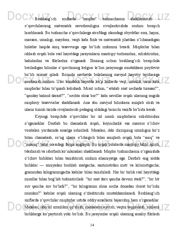 Boshlang‘ich   sinflarda   “miqdor”   tushunchasini   shakllantirish   –
o‘quvchilarning   matematik   savodxonligini   rivojlantirishda   muhim   bosqich
hisoblanadi. Bu tushuncha o‘quvchilarga atrofdagi olamdagi obyektlar soni, hajmi,
massasi,  uzunligi, maydoni, vaqti  kabi  fizik va matematik jihatdan o‘lchanadigan
holatlar   haqida   aniq   tasavvurga   ega   bo‘lish   imkonini   beradi.   Miqdorlar   bilan
ishlash orqali bola real hayotdagi jarayonlarni mantiqiy tushunishni, solishtirishni,
baholashni   va   fikrlashni   o‘rganadi.   Shuning   uchun   boshlang‘ich   bosqichda
beriladigan   bilimlar   o‘quvchining  kelgusi   ta’lim   jarayoniga  mustahkam   poydevor
bo‘lib   xizmat   qiladi.   Birinchi   navbatda   bolalarning   mavjud   hayotiy   tajribasiga
asoslanish   muhim.   Ular   kundalik   hayotda   ko‘p   hollarda   vaqt,   uzunlik,   vazn   kabi
miqdorlar bilan to‘qnash kelishadi. Misol uchun, “ertalab soat  nechada turasan?”,
“qanday baland daraxt?”, “nechta olma bor?” kabi savollar orqali ularning ongida
miqdoriy   tasavvurlar   shakllanadi.   Ana   shu   mavjud   bilimlarni   aniqlab   olish   va
ularni tizimli tarzda rivojlantirish pedagog oldidagi birinchi vazifa bo‘lishi kerak.
Keyingi   bosqichda   o‘quvchilar   bir   xil   nomli   miqdorlarni   solishtirishni
o‘rganadilar.   Dastlab   bu   chamalash   orqali,   keyinchalik   esa   maxsus   o‘lchov
vositalari   yordamida   amalga   oshiriladi.   Masalan,   ikki   chiziqning   uzunligini   ko‘z
bilan   chamalash,   so‘ng   ularni   o‘lchagich   bilan   aniqlash   orqali   bola   “aniq”   va
“noaniq” baho orasidagi farqni anglaydi. Bu orqali bolalarda mantiqiy tahlil qilish,
tekshirish va isbotlash ko‘nikmalari shakllanadi. Miqdor tushunchasini o‘rganishda
o‘lchov   birliklari   bilan   tanishtirish   muhim   ahamiyatga   ega.   Dastlab   eng   sodda
birliklar   —   soniyadan   boshlab   soatgacha,   santimetrdan   metr   va   kilometrgacha,
grammdan kilogrammgacha kabilar bilan tanishiladi. Har bir birlik real hayotdagi
misollar bilan bog‘lab tushuntiriladi: “bir soat dars qancha davom etadi?”, “bir litr
suv   qancha   suv   bo‘ladi?”,   “bir   kilogramm   olma   necha   donadan   iborat   bo‘lishi
mumkin?”   kabilar   orqali   ularning   o‘zlashtirishi   mustahkamlanadi.   Boshlang‘ich
sinflarda o‘quvchilar miqdorlar ustida oddiy amallarni bajarishni ham o‘rganadilar.
Masalan, ikki xil uzunlikni qo‘shish, massalarni ayirish, vaqtni taqqoslash, sonlarni
birliklarga ko‘paytirish yoki bo‘lish. Bu jarayonlar orqali ularning amaliy fikrlash
14 