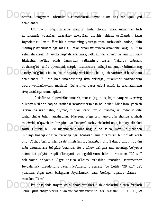 doirasi   kengayadi,   abstrakt   tushunchalarni   hayot   bilan   bog‘lash   qobiliyati
shakllanadi.
O‘qituvchi   o‘quvchilarda   miqdor   tushunchasini   shakllantirishda   turli
ko‘rgazmali   vositalar,   interaktiv   metodlar,   guruhli   ishlash   usullaridan   keng
foydalanishi   lozim.   Har   bir   o‘quvchining   yoshiga   mos,   tushunarli,   sodda,   lekin
mantiqiy   izchillikka   ega   mashg‘ulotlar   orqali   tushuncha   asta-sekin   ongli   bilimga
aylanishi kerak. O‘quvchi faqat darsda emas, balki kundalik hayotda ham miqdoriy
fikrlashni   qo‘llay   olish   darajasiga   yetkazilishi   zarur.   Yakuniy   natijada,
boshlang‘ich sinf o‘quvchisida miqdor tushunchasi nafaqat matematik bilimlarning
asosiy   bo‘g‘ini   sifatida,   balki   hayotiy   vazifalarni   hal   qilish   vositasi   sifatida   ham
shakllanadi.   Bu   esa   bola   tafakkurining   rivojlanishiga,   muammoli   vaziyatlarga
ijodiy   yondashuviga,   mustaqil   fikrlash   va   qaror   qabul   qilish   ko‘nikmalarining
rivojlanishiga xizmat qiladi.
1–2-sinflarda   o‘quvchilar   uzunlik,   massa   (og‘irlik),   hajm,   vaqt   va   ularning
o‘lchov birliklari haqida dastlabki tasavvurlarga ega bo‘ladilar. Misollarni yechish
jarayonida   ular   baho,   qiymat,   miqdor,   narx,   tezlik,   masofa,   unumdorlik   kabi
tushunchalar   bilan   tanishadilar.   Mavzuni   o‘rganish   jarayonida   shunga   erishish
muhimki,  o‘quvchilar   “miqdor”  va  “raqam”  tushunchalarini  aniq  farqlay  olishlari
zarur.   Chunki   bu   ikki   tushuncha   o‘zaro   bog‘liq   bo‘lsa-da,   mazmun   jihatidan
mutlaqo   boshqa-boshqa   ma’noga   ega.   Masalan,   sim   o‘ramidan   bir   bo‘lak   kesib
olib, o‘lchov birligi sifatida detsimetrdan foydalanib, 1 dm, 2 dm, 3 dm, ..., 20 dm
kabi   uzunliklarni   belgilab   boramiz.   Bu   o‘lchov   birligini   sim   uzunligi   bo‘yicha
ketma-ket   qo‘yish   orqali  o‘lchaymiz  va  tegishli   nomi  bilan  —  masalan,  “20  dm”
deb   yozib   qo‘yamiz.   Agar   boshqa   o‘lchov   birligidan,   masalan,   santimetrdan
foydalansak,   miqdorning   raqam   ko‘rinishi   o‘zgaradi:   bu   holda   “20   sm”   deb
yozamiz.   Agar   metr   birligidan   foydalansak,   yana   boshqa   raqamni   olamiz   —
masalan, “2 m”.
Bu   bosqichda   raqam   va   o‘lchov   birliklari   tushunchalarini   o‘zaro   farqlash
uchun   juda   ehtiyotkorlik   bilan   yondashuv   zarur   bo‘ladi.   Masalan,   78,   40,   11,   99
15 