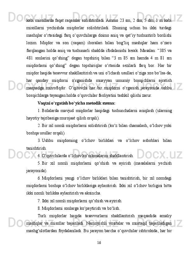 kabi misollarda faqat raqamlar solishtiriladi. Ammo 23 sm, 2 dm, 5 dm, 1 m kabi
misollarni   yechishda   miqdorlar   solishtiriladi.   Shuning   uchun   bu   ikki   turdagi
mashqlar  o‘rtasidagi  farq o‘quvchilarga doimo aniq va qat’iy tushuntirib borilishi
lozim.   Miqdor   va   son   (raqam)   iboralari   bilan   bog‘liq   mashqlar   ham   o‘zaro
farqlangan holda aniq va tushunarli shaklda ifodalanishi  kerak. Masalan:  “385 va
481   sonlarini   qo‘shing”   degan   topshiriq   bilan   “3   m   85   sm   hamda   4   m   81   sm
miqdorlarni   qo‘shing”   degan   topshiriqlar   o‘rtasida   sezilarli   farq   bor.   Har   bir
miqdor haqida tasavvur shakllantirish va uni o‘lchash usullari o‘ziga xos bo‘lsa-da,
har   qanday   miqdorni   o‘rganishda   muayyan   umumiy   bosqichlarni   ajratish
maqsadga   muvofiqdir.   O‘qituvchi   har   bir   miqdorni   o‘rganish   jarayonida   ushbu
bosqichlarga tayangan holda o‘quvchilar faoliyatini tashkil qilishi zarur.
Vaqtni o‘rgatish bo‘yicha metodik sxema:
1. Bolalarda   mavjud   miqdorlar   haqidagi   tushunchalarni   aniqlash   (ularning
hayotiy tajribasiga murojaat qilish orqali).
2. Bir xil nomli miqdorlarni solishtirish (ko‘z bilan chamalash, o‘lchov yoki
boshqa usullar orqali).
3. Ushbu   miqdorning   o‘lchov   birliklari   va   o‘lchov   asboblari   bilan
tanishtirish.
4. O‘quvchilarda o‘lchov ko‘nikmalarini shakllantirish.
5. Bir   xil   nomli   miqdorlarni   qo‘shish   va   ayirish   (masalalarni   yechish
jarayonida).
6. Miqdorlarni   yangi   o‘lchov   birliklari   bilan   tanishtirish,   bir   xil   nomdagi
miqdorlarni  boshqa o‘lchov birliklariga aylantirish. Ikki  xil  o‘lchov birligini  bitta
ikki nomli birlikka aylantirish va aksincha.
7. Ikki xil nomli miqdorlarni qo‘shish va ayirish.
8. Miqdorlarni sonlarga ko‘paytirish va bo‘lish.
Turli   miqdorlar   haqida   tasavvurlarni   shakllantirish   maqsadida   amaliy
mashqlar   va   misollar   bajariladi.   Namoyishli   vositalar   va   mustaqil   bajariladigan
mashg‘ulotlardan foydalaniladi. Bu jarayon barcha o‘quvchilar ishtirokida, har bir
16 