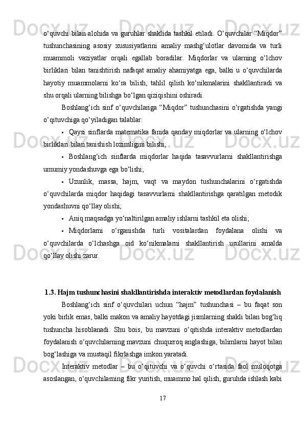 o‘quvchi  bilan alohida va guruhlar  shaklida tashkil  etiladi. O‘quvchilar “Miqdor”
tushunchasining   asosiy   xususiyatlarini   amaliy   mashg‘ulotlar   davomida   va   turli
muammoli   vaziyatlar   orqali   egallab   boradilar.   Miqdorlar   va   ularning   o‘lchov
birliklari   bilan   tanishtirish   nafaqat   amaliy   ahamiyatga   ega,   balki   u   o‘quvchilarda
hayotiy   muammolarni   ko‘ra   bilish,   tahlil   qilish   ko‘nikmalarini   shakllantiradi   va
shu orqali ularning bilishga bo‘lgan qiziqishini oshiradi.
Boshlang‘ich sinf  o‘quvchilariga “Miqdor” tushunchasini  o‘rgatishda  yangi
o‘qituvchiga qo‘yiladigan talablar:
 Qaysi sinflarda matematika fanida qanday miqdorlar va ularning o‘lchov
birliklari bilan tanishish lozimligini bilishi;
 Boshlang‘ich   sinflarda   miqdorlar   haqida   tasavvurlarni   shakllantirishga
umumiy yondashuvga ega bo‘lishi;
 Uzunlik,   massa,   hajm,   vaqt   va   maydon   tushunchalarini   o‘rgatishda
o‘quvchilarda   miqdor   haqidagi   tasavvurlarni   shakllantirishga   qaratilgan   metodik
yondashuvni qo‘llay olishi;
 Aniq maqsadga yo‘naltirilgan amaliy ishlarni tashkil eta olishi;
 Miqdorlarni   o‘rganishda   turli   vositalardan   foydalana   olishi   va
o‘quvchilarda   o‘lchashga   oid   ko‘nikmalarni   shakllantirish   usullarini   amalda
qo‘llay olishi zarur.
1.3.   Hajm tushunchasini shakllantirishda interaktiv metodlardan foydalanish
Boshlang‘ich   sinf   o‘quvchilari   uchun   “hajm”   tushunchasi   –   bu   faqat   son
yoki birlik emas, balki makon va amaliy hayotdagi jismlarning shakli bilan bog‘liq
tushuncha   hisoblanadi.   Shu   bois,   bu   mavzuni   o‘qitishda   interaktiv   metodlardan
foydalanish o‘quvchilarning mavzuni chuqurroq anglashiga, bilimlarni hayot bilan
bog‘lashiga va mustaqil fikrlashga imkon yaratadi.
Interaktiv   metodlar   –   bu   o‘qituvchi   va   o‘quvchi   o‘rtasida   faol   muloqotga
asoslangan, o‘quvchilarning fikr yuritish, muammo hal qilish, guruhda ishlash kabi
17 