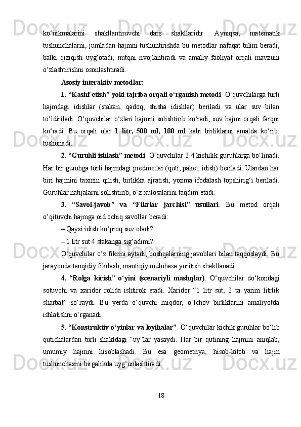 ko‘nikmalarini   shakllantiruvchi   dars   shakllaridir.   Ayniqsa,   matematik
tushunchalarni, jumladan hajmni  tushuntirishda bu metodlar  nafaqat  bilim beradi,
balki   qiziqish   uyg‘otadi,   nutqni   rivojlantiradi   va   amaliy   faoliyat   orqali   mavzuni
o‘zlashtirishni osonlashtiradi.
Asosiy interaktiv metodlar:
1. “Kashf etish” yoki tajriba orqali o‘rganish metodi . O‘quvchilarga turli
hajmdagi   idishlar   (stakan,   qadoq,   shisha   idishlar)   beriladi   va   ular   suv   bilan
to‘ldiriladi. O‘quvchilar o‘zlari  hajmni solishtirib ko‘radi, suv hajmi orqali farqni
ko‘radi.   Bu   orqali   ular   1   litr,   500   ml,   100   ml   kabi   birliklarni   amalda   ko‘rib,
tushunadi.
2. “Guruhli ishlash” metodi . O‘quvchilar 3-4 kishilik guruhlarga bo‘linadi.
Har bir guruhga turli hajmdagi predmetlar (quti, paket, idish) beriladi. Ulardan har
biri   hajmini   taxmin   qilish,   birlikka   ajratish,   yozma   ifodalash   topshirig‘i   beriladi.
Guruhlar natijalarni solishtirib, o‘z xulosalarini taqdim etadi.
3.   “Savol-javob”   va   “Fikrlar   jarchisi”   usullari .   Bu   metod   orqali
o‘qituvchi hajmga oid ochiq savollar beradi:
– Qaysi idish ko‘proq suv oladi?
– 1 litr sut 4 stakanga sig‘adimi?
O‘quvchilar o‘z fikrini aytadi, boshqalarning javoblari bilan taqqoslaydi. Bu
jarayonda tanqidiy fikrlash, mantiqiy mulohaza yuritish shakllanadi.
4.   “Rolga   kirish”   o‘yini   (scenariyli   mashqlar) .   O‘quvchilar   do‘kondagi
sotuvchi   va   xaridor   rolida   ishtirok   etadi.   Xaridor   “1   litr   sut,   2   ta   yarim   litrlik
sharbat”   so‘raydi.   Bu   yerda   o‘quvchi   miqdor,   o‘lchov   birliklarini   amaliyotda
ishlatishni o‘rganadi.
5. “Konstruktiv o‘yinlar va loyihalar” . O‘quvchilar kichik guruhlar bo‘lib
qutichalardan   turli   shakldagi   “uy”lar   yasaydi.   Har   bir   qutining   hajmini   aniqlab,
umumiy   hajmni   hisoblashadi.   Bu   esa   geometriya,   hisob-kitob   va   hajm
tushunchasini birgalikda uyg‘unlashtiradi.
18 