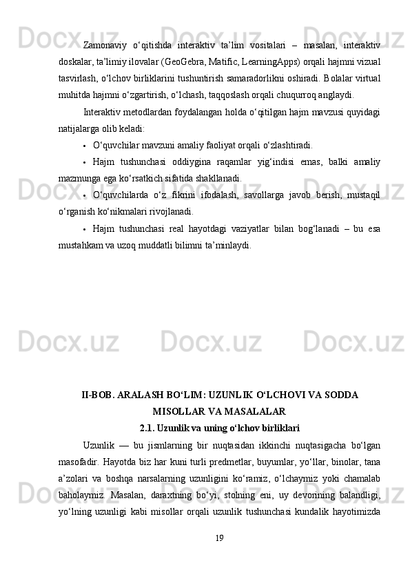 Zamonaviy   o‘qitishda   interaktiv   ta’lim   vositalari   –   masalan,   interaktiv
doskalar, ta’limiy ilovalar (GeoGebra, Matific, LearningApps) orqali hajmni vizual
tasvirlash, o‘lchov birliklarini tushuntirish samaradorlikni oshiradi. Bolalar virtual
muhitda hajmni o‘zgartirish, o‘lchash, taqqoslash orqali chuqurroq anglaydi.
Interaktiv metodlardan foydalangan holda o‘qitilgan hajm mavzusi quyidagi
natijalarga olib keladi:
 O‘quvchilar mavzuni amaliy faoliyat orqali o‘zlashtiradi.
 Hajm   tushunchasi   oddiygina   raqamlar   yig‘indisi   emas,   balki   amaliy
mazmunga ega ko‘rsatkich sifatida shakllanadi.
 O‘quvchilarda   o‘z   fikrini   ifodalash,   savollarga   javob   berish,   mustaqil
o‘rganish ko‘nikmalari rivojlanadi.
 Hajm   tushunchasi   real   hayotdagi   vaziyatlar   bilan   bog‘lanadi   –   bu   esa
mustahkam va uzoq muddatli bilimni ta’minlaydi.
II-BOB. ARALASH BO‘LIM: UZUNLIK O‘LCHOVI VA SODDA
MISOLLAR VA MASALALAR
2.1.  Uzunlik va uning o‘lchov birliklari
Uzunlik   —   bu   jismlarning   bir   nuqtasidan   ikkinchi   nuqtasigacha   bo‘lgan
masofadir. Hayotda biz har  kuni  turli  predmetlar, buyumlar, yo‘llar, binolar, tana
a’zolari   va   boshqa   narsalarning   uzunligini   ko‘ramiz,   o‘lchaymiz   yoki   chamalab
baholaymiz.   Masalan,   daraxtning   bo‘yi,   stolning   eni,   uy   devorining   balandligi,
yo‘lning   uzunligi   kabi   misollar   orqali   uzunlik   tushunchasi   kundalik   hayotimizda
19 