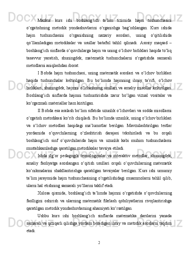 Mazkur   kurs   ishi   boshlang ich   ta lim   tizimida   hajm   tushunchasiniʻ ʼ
o‘rgatishning   metodik   yondashuvlarini   o‘rganishga   bag‘ishlangan.   Kurs   ishida
hajm   tushunchasini   o‘rganishning   nazariy   asoslari,   uning   o‘qitilishida
qo‘llaniladigan   metodikalar   va   usullar   batafsil   tahlil   qilinadi.   Asosiy   maqsad   –
boshlang‘ich sinflarda o‘quvchilarga hajm va uning o‘lchov birliklari haqida to‘liq
tasavvur   yaratish,   shuningdek,   matematik   tushunchalarni   o‘rgatishda   samarali
metodlarni aniqlashdan iborat.
I   Bobda   hajm   tushunchasi,   uning   matematik   asoslari   va   o‘lchov   birliklari
haqida   tushunchalar   keltirilgan.   Bu   bo‘limda   hajmning   ilmiy   ta’rifi,   o‘lchov
birliklari, shuningdek, hajmni o‘lchashning usullari va amaliy misollar keltirilgan.
Boshlang‘ich   sinflarda   hajmni   tushuntirishda   zarur   bo‘lgan   vizual   vositalar   va
ko‘rgazmali materiallar ham kiritilgan.
II Bobda esa aralash bo‘lim sifatida uzunlik o‘lchovlari va sodda misollarni
o‘rgatish metodikasi ko‘rib chiqiladi. Bu bo‘limda uzunlik, uning o‘lchov birliklari
va   o‘lchov   metodlari   haqidagi   ma’lumotlar   berilgan.   Mavzulashtirilgan   testlar
yordamida   o‘quvchilarning   o‘ zlashtirish   darajasi   tekshiriladi   va   bu   orqali
boshlang‘ich   sinf   o‘quvchilarida   hajm   va   uzunlik   kabi   muhim   tushunchalarni
mustahkamlashga qaratilgan metodikalar tavsiya etiladi.
Ishda   ilg‘or   pedagogik   texnologiyalar   va   interaktiv   metodlar,   shuningdek,
amaliy   faoliyatga   asoslangan   o‘qitish   usullari   orqali   o‘quvchilarning   matematik
ko‘nikmalarini   shakllantirishga   qaratilgan   tavsiyalar   berilgan.   Kurs   ishi   umumiy
ta’lim  jarayonida hajm  tushunchasining o‘rgatilishidagi  muammolarni tahlil  qilib,
ularni hal etishning samarali yo‘llarini taklif etadi.
Xulosa   qismida,   boshlang‘ich   ta’limda   hajmni   o‘rgatishda   o‘quvchilarning
faolligini   oshirish   va   ularning   matematik   fikrlash   qobiliyatlarini   rivojlantirishga
qaratilgan metodik yondashuvlarning ahamiyati ko‘rsatilgan.
Ushbu   kurs   ishi   boshlang‘ich   sinflarda   matematika   darslarini   yanada
samarali va qiziqarli qilishga yordam beradigan ilmiy va metodik asoslarni taqdim
etadi.
2 