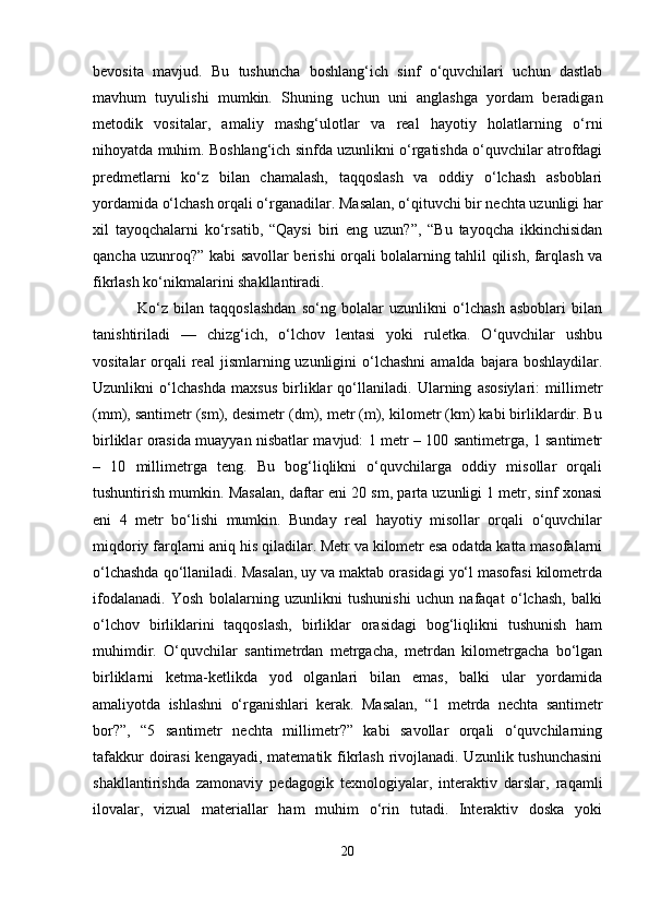 bevosita   mavjud.   Bu   tushuncha   boshlang‘ich   sinf   o‘quvchilari   uchun   dastlab
mavhum   tuyulishi   mumkin.   Shuning   uchun   uni   anglashga   yordam   beradigan
metodik   vositalar,   amaliy   mashg‘ulotlar   va   real   hayotiy   holatlarning   o‘rni
nihoyatda muhim. Boshlang‘ich sinfda uzunlikni o‘rgatishda o‘quvchilar atrofdagi
predmetlarni   ko‘z   bilan   chamalash,   taqqoslash   va   oddiy   o‘lchash   asboblari
yordamida o‘lchash orqali o‘rganadilar. Masalan, o‘qituvchi bir nechta uzunligi har
xil   tayoqchalarni   ko‘rsatib,   “Qaysi   biri   eng   uzun?”,   “Bu   tayoqcha   ikkinchisidan
qancha uzunroq?” kabi savollar berishi orqali bolalarning tahlil qilish, farqlash va
fikrlash ko‘nikmalarini shakllantiradi.
  Ko‘z   bilan   taqqoslashdan   so‘ng   bolalar   uzunlikni   o‘lchash   asboblari   bilan
tanishtiriladi   —   chizg‘ich,   o‘lchov   lentasi   yoki   ruletka.   O‘quvchilar   ushbu
vositalar  orqali   real   jismlarning uzunligini   o‘lchashni  amalda  bajara  boshlaydilar.
Uzunlikni   o‘lchashda   maxsus   birliklar   qo‘llaniladi.   Ularning   asosiylari:   millimetr
(mm), santimetr (sm), desimetr (dm), metr (m), kilometr (km) kabi birliklardir. Bu
birliklar orasida muayyan nisbatlar mavjud: 1 metr – 100 santimetrga, 1 santimetr
–   10   millimetrga   teng.   Bu   bog‘liqlikni   o‘quvchilarga   oddiy   misollar   orqali
tushuntirish mumkin. Masalan, daftar eni 20 sm, parta uzunligi 1 metr, sinf xonasi
eni   4   metr   bo‘lishi   mumkin.   Bunday   real   hayotiy   misollar   orqali   o‘quvchilar
miqdoriy farqlarni aniq his qiladilar. Metr va kilometr esa odatda katta masofalarni
o‘lchashda qo‘llaniladi. Masalan, uy va maktab orasidagi yo‘l masofasi kilometrda
ifodalanadi.   Yosh   bolalarning   uzunlikni   tushunishi   uchun   nafaqat   o‘lchash,   balki
o‘lchov   birliklarini   taqqoslash,   birliklar   orasidagi   bog‘liqlikni   tushunish   ham
muhimdir.   O‘quvchilar   santimetrdan   metrgacha,   metrdan   kilometrgacha   bo‘lgan
birliklarni   ketma-ketlikda   yod   olganlari   bilan   emas,   balki   ular   yordamida
amaliyotda   ishlashni   o‘rganishlari   kerak.   Masalan,   “1   metrda   nechta   santimetr
bor?”,   “5   santimetr   nechta   millimetr?”   kabi   savollar   orqali   o‘quvchilarning
tafakkur  doirasi  kengayadi, matematik fikrlash rivojlanadi. Uzunlik tushunchasini
shakllantirishda   zamonaviy   pedagogik   texnologiyalar,   interaktiv   darslar,   raqamli
ilovalar,   vizual   materiallar   ham   muhim   o‘rin   tutadi.   Interaktiv   doska   yoki
20 