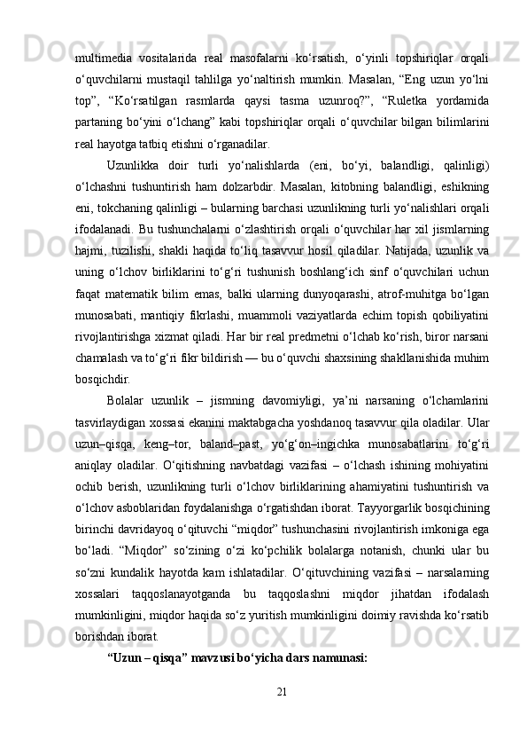multimedia   vositalarida   real   masofalarni   ko‘rsatish,   o‘yinli   topshiriqlar   orqali
o‘quvchilarni   mustaqil   tahlilga   yo‘naltirish   mumkin.   Masalan,   “Eng   uzun   yo‘lni
top”,   “Ko‘rsatilgan   rasmlarda   qaysi   tasma   uzunroq?”,   “Ruletka   yordamida
partaning  bo‘yini  o‘lchang”  kabi  topshiriqlar  orqali  o‘quvchilar  bilgan bilimlarini
real hayotga tatbiq etishni o‘rganadilar.
Uzunlikka   doir   turli   yo‘nalishlarda   (eni,   bo‘yi,   balandligi,   qalinligi)
o‘lchashni   tushuntirish   ham   dolzarbdir.   Masalan,   kitobning   balandligi,   eshikning
eni, tokchaning qalinligi – bularning barchasi uzunlikning turli yo‘nalishlari orqali
ifodalanadi.  Bu  tushunchalarni   o‘zlashtirish   orqali   o‘quvchilar  har   xil  jismlarning
hajmi,   tuzilishi,   shakli   haqida   to‘liq   tasavvur   hosil   qiladilar.   Natijada,   uzunlik   va
uning   o‘lchov   birliklarini   to‘g‘ri   tushunish   boshlang‘ich   sinf   o‘quvchilari   uchun
faqat   matematik   bilim   emas,   balki   ularning   dunyoqarashi,   atrof-muhitga   bo‘lgan
munosabati,   mantiqiy   fikrlashi,   muammoli   vaziyatlarda   echim   topish   qobiliyatini
rivojlantirishga xizmat qiladi. Har bir real predmetni o‘lchab ko‘rish, biror narsani
chamalash va to‘g‘ri fikr bildirish — bu o‘quvchi shaxsining shakllanishida muhim
bosqichdir.
Bolalar   uzunlik   –   jismning   davomiyligi,   ya’ni   narsaning   o‘lchamlarini
tasvirlaydigan xossasi ekanini maktabgacha yoshdanoq tasavvur qila oladilar.  Ular
uzun–qisqa,   keng–tor,   baland–past,   yo‘g‘on–ingichka   munosabatlarini   to‘g‘ri
aniqlay   oladilar.   O‘qitishning   navbatdagi   vazifasi   –   o‘lchash   ishining   mohiyatini
ochib   berish,   uzunlikning   turli   o‘lchov   birliklarining   ahamiyatini   tushuntirish   va
o‘lchov asboblaridan foydalanishga o‘rgatishdan iborat. Tayyorgarlik bosqichining
birinchi davridayoq o‘qituvchi “miqdor” tushunchasini rivojlantirish imkoniga ega
bo‘ladi.   “Miqdor”   so‘zining   o‘zi   ko‘pchilik   bolalarga   notanish,   chunki   ular   bu
so‘zni   kundalik   hayotda   kam   ishlatadilar.   O‘qituvchining   vazifasi   –   narsalarning
xossalari   taqqoslanayotganda   bu   taqqoslashni   miqdor   jihatdan   ifodalash
mumkinligini, miqdor haqida so‘z yuritish mumkinligini doimiy ravishda ko‘rsatib
borishdan iborat.
“Uzun – qisqa” mavzusi bo‘yicha dars namunasi:
21 