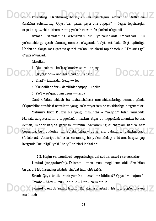 enini   ko‘rsating.   Darslikning   bo‘yi,   eni   va   qalinligini   ko‘rsating.   Daftar   va
darslikni   solishtiring.   Qaysi   biri   qalin,   qaysi   biri   yupqa?”   –   degan   topshiriqlar
orqali o‘qituvchi o‘lchamlarning yo‘nalishlarini farqlashni o‘rgatadi.
Xulosa:   Narsalarning   o‘lchamlari   turli   yo‘nalishlarda   ifodalanadi.   Bu
yo‘nalishlarga   qarab   ularning   nomlari   o‘zgaradi:   bo‘yi,   eni,   balandligi,   qalinligi.
Ushbu so‘zlarga mos qarama-qarshi  ma’noli  so‘zlarni topish uchun “Teskarisiga”
o‘yini o‘ynaladi.
Misollar:
1. Qizil qalam – ko‘k qalamdan uzun → qisqa
2. Qayrag‘och – archadan baland → past
3. Sharf – kamardan keng → tor
4. Kundalik daftar – darslikdan yupqa → qalin
5. Yo‘l – so‘qmoqdan uzun → qisqa
Darslik   bilan   ishlash   bu   tushunchalarni   mustahkamlashga   xizmat   qiladi.
O‘quvchilar atrofdagi narsalarni yangi so‘zlar yordamida tavsiflashga o‘rganadilar.
Yakuniy   fikr:   Bugun   biz   yangi   tushuncha   –   “miqdor”   bilan   tanishdik.
Narsalarning  xossalarini   taqqoslash   mumkin.  Agar  bu  taqqoslash  mumkin  bo‘lsa,
demak,   miqdor   haqida   gapirish   mumkin.   Narsalarning   o‘lchamlari   haqida   so‘z
borganda,   bu   miqdorlar   turli   so‘zlar   bilan   –   bo‘yi,   eni,   balandligi,   qalinligi   kabi
ifodalanadi.   Aksariyat   hollarda,   narsaning   bir   yo‘nalishdagi   o‘lchami   haqida   gap
ketganda “uzunligi” yoki “bo‘yi” so‘zlari ishlatiladi.
2.2.  Hajm va uzunlikni taqqoslashga oid sodda misol va masalalar
1-misol   (taqqoslovchi).   Dilorom   1   metr   uzunlikdagi   lenta   oldi.   Shu   bilan
birga, u 2 litr hajmdagi idishda sharbat ham olib keldi.
Savol:  Qaysi birlik – metr yoki litr – uzunlikni bildiradi? Qaysi biri hajmni?
Javob:  – Metr – uzunlik birlik; – Litr – hajm birlik.
2-misol (real ob’ektlar bilan).   Bir shisha sharbat 1 litr. Bir yog‘och tayoq
esa 1 metr.
23 